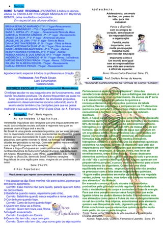 •   Notícia.
                                                                                Adolescência.
RUMO À FASE REGIONAL- PARABÉNS à todos os alunos-
atletas da ESCOLA DE EDUCAÇÃO BÁSICA ALICE DA SILVA                                        Adolescência, um modo
GOMES, pelos resultados conquistados.                                                       de dizer, um passo da
                                                                                                vida, para não
         Em especial aos alunos-atletas:
                                                                                                  esquecer.
 BRUNA BERALDO MARIANO -7ª V -1º lugar-Revezamento .                                           Festa e diversão
 FABÍOLA FANDARUFF - 7ª II -1º lugar-Revezamento.                                             com os amigos de
 SARA C. KEPKA -6ª I -1º lugar - Revezamento/Tênis de Mesa.                                 coração, sem esquecer
 GABRIELA TEIXEIRA CÂNDIDO -7ª I -1º lugar -Revezamento.                                     da responsabilidade
 JAMILE DA SILVA -7ª V- 1º lugar -Arremesso de peso.                                            e organização
 JAQUELINE DE LIMA -7ª IV- 1º lugar -Tênis de Mesa.
 DIANA CRISTINA PEREIRA -8ª III- 1º lugar -Tênis de Mesa.                                       Família, muito
 AMANDA REGINA DA SILVA -8ª III- 1º lugar -Tênis de Mesa.                                      importante, com
 ISABEL APARECIDA MAFESSOLI -6ª II- 1º lugar -Xadrez.                                        muita preocupação
 KETILYN SOARES FERREIRA -6ª II- 1º lugar -Xadrez.                                              trabalha muito
 REBECA ABISAG B. DOS SANTOS -6ª II- 1º lugar -Xadrez.                                      para nos dar educação
 ANDERSON L. V. DOMINGOS -8ª III- 1º lugar -Revez. /s.Distância.                              Importante como é
 MATEUS DAROCESKI FRAGA -1º lugar -Revez. 1.000 metros.                                      Um mundo sem igual
 WILLIAN DE ALMEIDA WEILER -1º lugar -Revezamento                                           sem se responsabilizar
 DARLAN PATRICK PERÃO -1º lugar -Revezamento                                                uma vida sem aventura
                                                                                             é difícil de aquentar.
Agradecimento especial à todos os professores e direção.                                Aluno: Rhuan Carlos Paschoal Série: 7ºI.
             Professoras: Ana Paula Souza.                                  •   Química. Prof.:Inolésia Peixer de Amorim.
                          Liani Schumacher.
                            Natasha Melzi.                                “Buscando Conhecimento da Formula do Corpo Humano”
  REFORÇO ESCOLAR (Ensino Fundamental Matemática).
                                                                        Pertencemos á espécie “Homo Sapiens”. Uma das
O reforço escolar no seu segundo ano de funcionamento, está             características desta espécie, e que a distingue das demais, é
dando resultados positivos. Os alunos frequentam as aulas no            sua capacidade de criar conhecimento. Os alunos da 8º série
   turno oposto ao que estudam. As atividades propostas,                I e II, dando introdução ao estudo da química e
  auxiliam no desenvolvimento social e cultural do aluno. E             consequentemente dos elementos químicos da tabela
   assim sendo também cria condições para que se possa                  periódica, fizeram pesquisas e compararam os 17 elementos
melhorar a sua auto-estima. Prof.:Ivone Cruz. de A. Ferreira.           químicos que compõe o nosso corpo com os alimentos que
                                                                        consumimos e também nos objetos que nos rodeiam.
    •   Português. Prof.: Maria Augusta.                                Confiram.
        As variedades Linguísticas.                                     Bem, o nosso corpo humano seque uma receita de dezessete
                                                                        elementos químicos fundamentais que formam o ser humano.
Variedades linguísticas são variações que uma língua apresenta em       60% do nosso corpo é oxigênio. Se adicionarmos carbono,
razão das condições sociais, culturais e regionais nas quais as
                                                                        hidrogênio, e o nitrogênio, temos 95% da massa total do ser
pessoas usam a língua oral e escrita.
                                                                        humano, que incluem os 42 litros de água que circulam em
No Brasil há uma grande variedade linguística, por ser este, um pais
rico na diversidade cultural, povos descendentes de diferentes grupos   um organismo adulto. Nossos tecidos são constituídos por
étnicos, por sua diversidade de Estado ricos e pobres, grandes e        tijolos (carboidratos, gordura e proteínas) de moléculas
pequenas, com gente vivendo no litoral, na floresta, nas grandes        formadas pelo átomo deste 4 elementos (nitrogênio,
cidades em povoados ou na roça. Com este cenário misto é natural        hidrogênio, oxigênio e carbono). Dos 92 elementos químicos
que a língua Portuguesa sofra variações.                                existentes na natureza, apenas os dezessete que citei são
Fala-se a língua Portuguesa em quatro continentes. Além de falada       responsáveis por todas as reações que acontecem dentro de
no Brasil (América do Sul) e em Portugal (Europa), fala-se também       nós, desde a respiração, a radicais livres, nos levar ao
em Angola, Moçambique, Cabo Verde, Guiné-Bissau, São Tomé e             envelhecimento, entre outras coisas. “Esses dezessete
Príncipe na (Ásia).Se, dentro do Brasil, notamos variações              elementos químicos são a chave que regula todo o processo
linguísticas de uma região para outra, imagine de um continente para    da vida” diz o químico Henrique Toma. Alguns aparecem em
outro!                                                                  pequeníssimo porções, e pouco mas fundamental para o bom
                         Série: 5°I e 5ºII.                             funcionamento do organismo. Quem tem uma dieta
        Ditos Populares:                                                equilibrada entre carnes, vegetais, ovos e leite não precisa
                                                                        se preocupar com a falta desses ingredientes químicos.
    Você pensa que repete corretamente os ditos populares:              “Alguns estão presentes em maior quantidade nos vegetais
                                                                        verdes, outros na carne, mas todos são comuns na maioria
1-No popular se diz: Esse menino não para quieto, parece que            dos alimentos” diz Malerbi.
tem bicho-carpinteiro.                                                  Um exemplo comum é o iodo através dos hormônios
  Correto: Esse menino não para quieto, parece que tem bicho            produzidos pela glândula teroide regulam a velocidade de
no corpo inteiro.                                                       todo o metabolismo do corpo e controlam o fluxo de energia.
2-Batatinha quando nasce, esparrama pelo chão.                          Para que eles possam exercer essa função têm que estar
  Correto: Batatinha quando nasce espalha a rama pelo chão.             ligados à três ou quatro átomos de iodo. Encontramos iodo
3-Cor de burro quando foge.                                             nos alimentos como peixe e frutos do mar e obrigatoriamente
                                                                        no sal de cozinha. Nos objetos, encontramos este elemento
  Correto: Corro de burro quando foge!
                                                                        químico nas lâmpadas de iodo, pigmento para tintas, etc...
4-Quem tem boca vai a Roma.                                             Então concluímos que os elementos químicos estão muito
  Correto: Quem tem boca vaia Roma.                                     mais perto, do que a gente imagina.
5-Cuspido e escarrado.                                       Fonte: Super junho/1996 Guia da vida saudável e Enciclopédia
  Correto: Esculpido em Carara.                              Encarta abril/2001.
6-Quem não tem cão, caça com gato.                              Alunos: Tiago,Joice, Gustavo, Fernanda e Leandro. Série: 8ºI
  Correto: Quem não tem cão, caça como gato ou seja sozinho
 