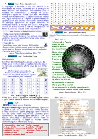 •    Reforço. Prof.: Jeison Ricardo Darossi.                           M     B    H     U    P     T    I    G     H    T      K   S    M
                                                                          Y     F    T     D    H     B    L    Z     X    R      L   A    U
A linguagem é essencial à vida das pessoas e as
                                                                          B     A    D     E    G     G    U    D     R    F      G   Z    P
Habilidades de leitura, expressão oral e produção de
                                                                          A     S    B     O    O     Z    E    H     O    U      N   D    P
texto escritos são condições fundamentais para o
                                                                          D     U    D     E    J     A    H    P     B    S      Y   A    E
sucesso na escolarização. O reforço em Língua
                                                                          W     X    L     S    I     X    T    J     E    R      K   S    T
Portuguesa ajuda os alunos que têm dificuldades
                                                                          Y     R    I     Q    K     F    O    O     A    D      T   D    J
nesses itens fundamentais. O Objetivo geral do reforço
                                                                          G     A    B     B    Y     L    Y    G     T    F      L   V    H
em Língua Portuguesa é "Ampliar as possibilidades de
                                                                          L     O    S     E    Y     O    U    R     M    I      N   D    Y
aprendizagem dos alunos, dando-lhes oportunidades                         G     P    V     A    X     G    N    M     Y    G      F   B    W
de reforçar, aprofundar ou suprir carências de                            K     L    M     L    R     N    S    V     K    L      G   N    T
conteúdos".Assim, o reforço em Língua Portuguesa,
auxilia os alunos quanto à leitura, interpretação de
textos e produção textual, como seque abaixo:
            Tema: Identidade. Cronologia: Passagem do tempo.
                                                                            •    Geografia. Prof.: Maria de Fátima Azevedo.
1ºFato, nascimento 10/11/1996.
                                                                        Alunos da 7ºI apresentaram o conteúdo estudado em Geografia em forma de
Eu não sou muito inteligente mas sempre estou                           poesias:
contente. Eu sempre estou feliz nunca estou triste,
                                                                                 Continentes.
triste é quem me diz.
                                                                           Antes um só, a Pangeia
2ºFato, 2010.
                                                                           Agora são seis
Eu gosto de jogar bola e andar de bicicleta.
Sou um pouco maluco porque gosto de fazer tudo.                            Estão se movendo
Assim sou eu. Sempre pensando como um sonhador.                            São os continentes
E um dia serei criador.
                                                                            Nossa velha amiga Terra
        Aluno: Willian Moreira da Silva Série: 7ºIV.
                                                                            Com seus 4,5 bilhões de anos
   •    Matemática. Prof.: Eufrásio José Fraga.                             Várias eras se passaram
Quebra cabeça.                                                              E outras ainda virão
Substituir os símbolos pelos valores apropriados de                         Terremotos, porque acontecem
modo que o resultado das operações efetuadas sejam                          Acontecem quando placas se encostam
os números que estão na última célula de cada linha.
                                                                            São blocos de terra
DICA:
                                                                            Chamados placas tetônicas
        Símbolos iguais, números iguais.
   Valores dos símbolos são números de 1 a 9.                               Se movimentam muito lentamente
 Numa soma parcial pode dar números negativo.                               Afim de mudar o mundo novamente
      Temos 2 números pares e 3 ímpares.                                    O continente Sul-Americano, por exemplo
 @      +       $     +      %    +           +              :   21       Se afasta do Africano

 @      +       $     -      %    +           -              :   1        Os continentes se afastam
                                                                            Mas a geopolítica os unem
 @      -       $     +      %    +           +              :   13       Se agrupam contra a poluição, desmatamento
 @      +       $     +      %     -          -              :   5        Tentando salvar o mundo de nós seres humanos.

 @      +       $     -      %    +           +              :   7                   Aluno: Gabriel Molinari      Série: 7ºI.

              OBS.: Onde sinal (:) LÉ-SE SINAL ( = )
Como essas dicas já ajudaram bastante, agora é mãos                              Continentes.
à obra. Vamos pensar e resolver esse quebra cabeças!                                     Há muito tempo atrás
   •    Inglês.     Prof.:                                                               Surgiu uma teoria
                                                                                         Sobre uma tal deriva
SLANG: gírias da Língua Inglesa.
                                                                                         Que diz que a crosta se movia
O que se entende por Slang afinal? O seu significado
                                                                                         É a deriva continental
é gíria e vem da junção de duas outras palavras:                                         Durante muito tempo essa teoria se
Secret e Language. Secret Language vem do fato de                                        fortaleceu
que as gírias foram inicialmente utilizadas pelos                                        Hoje em dia ela é aceita
comerciantes de Londres para conversar sem que                                           E é teoria que sobreviveu
fossem entendidos e atualmente fazem parte de
conversas informais ao redor do mundo. Vamos                                             Vamos cuidar do planeta
                                                                                         Faz bem pra mim e pra você
conhecer algumas Idioms and Slang.
                                                                                         É fácil não poluir
 1-mau caráter - Bad egg. 7-tolo – Muppet.                                               É só se esforçar e querer
 2- cara – Dude.          8-certinho – Uptight.                                          Isso é Geografia
 3-cachaceiro –oozehound 9-foi mal - My bad.                                             É sobre o mundo estudar
 4-tagarela – Gabby.      10-perder a cabeça - Lose
                                                                                         E se conscientizar
 5-nojenta - Jerk.        my mind.
                                                                                         E das ações positivas participar
 6-podre de cansado–Beat.
                                                                                      Aluno: Patrick Fernandes       Série: 7ºI.
 