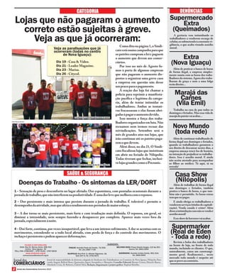 Jornal dos Comerciários Setembro 2013
CATEGORIA
Jornal de responsabilidade da diretoria colegiada do Sindicato dos Trabalhadores no Comércio de Nova Iguaçu, Nilópolis, Para-
cambi, Itaguaí, Belford Roxo, Queimados, Japeri, Seropédica, e Mesquita. Conselho Editorial: Marcelo Baena,
Marileide Costa, Zé Roberto, Gabriel Silva; Redação, diagramação e projeto gráfico: Raphael Botelho.
Renato Gomes,
FILIADO À CSP-CONLUTAS
www.sindconir.org.br
Sede: Rua Dr. Barros Júnior, 408/412
Centro - Nova Iguaçu - RJ
TELs./FAX: 2768-9297 / 2767-5130 / 2767-8232
comunicacao@sindconir.org.br
ITAGUAÍ: Avenida Paulo de Frontin, 72/202;
Tel. (21) 2687-7729
NILÓPOLIS: Rua Prof. G. Alfredo Filgueiras, 18,
Sala 407-A; Tel. 2791-9271
BELFORD ROXO: Praça Getulio Vargas, 112 Ap 201 -
Centro; Tel. 2663-1904
QUEIMADOS: Avenida Irmãos Guinle, 901/214;
Tel. 2665-3093
SUBSEDES:
DENÚNCIAS
SAÚDE & SEGURANÇA
1 – Sensação de peso e desconforto no lugar afetado. Dor espontânea, com pontadas ocasionais durante a
jornadadetrabalho,quenãointerferemnaprodutividade.Éumadorlevequemelhoracomorepouso.
2 – Dor persistente e mais intensa que persiste durante a jornada de trabalho. É tolerável e permite o
desempenhodaatividade,masqueafetaorendimentonosperíodosdemaioresforço.
3 – A dor torna-se mais persistente, mais forte e com irradiação mais definida. O repouso, em geral, só
diminui a intensidade, nem sempre fazendo-a desaparecer por completo. Aparece mais vezes fora da
jornada,especialmenteànoite.
4 – Dor forte,contínua,por vezes insuportável,que leva a um intenso sofrimento.A dor se acentua com os
movimentos, estendendo-se a todo local afetado, com perda de força e do controle dos movimentos. O
inchaçoépersistenteepodemaparecerdeformações.
Doenças do Trabalho - Os sintomas da LER/DORT
Lojas que não pagaram o aumento
correto estão sujeitas à greve.
Veja as que já ocorreram:
Extra
(Nova Iguaçu)
Além de praticar o banco de horas
de forma ilegal, a empresa simples-
mente sumiu com as horas dos traba-
lhadores do sistema.Agora eles traba-
lharam de graça e nem a uma folga
terãodireito...
Supermercado
Extra
(Queimados)
A gerência vem intimidando os
trabalhadores a venderem recarga de
celular,ossubmetendoàconstantevi-
gilância, o que acaba virando assédio
moral.
Marajá das
Carnes
(Vila Emil)
Trabalha na cara de pau todos os
domingos e feriados.Mas essa vida de
marajádopatrãovaiacabar...
Comoditonapágina1,oSindi-
catoestánumacampanhaparaque
os patrões cumpram a lei e paguem
o aumento que devem aos comer-
ciários.
Por isso no mês de Agosto fo-
mos à porta de algumas empresas
que não pagaram o aumento dis-
postos a organizar uma greve caso
a empresa em questão não desse
umprazoparaopagamento.
A reação das loja foi chamar a
polícia para reprimir a manifesta-
ção pacífica e legítima da catego-
ria, além de tentar intimidar os
trabalhadores. Ambas as tentati-
vas fracassaram e elas foram obri-
gadasàpagaroaumentodevido.
Isso mostra a força dos traba-
lhadoresorganizadosemluta.Não
recuamos nem iremos recuar das
reivindicações. Setembro será o
mês de grandes atos nas lojas, que
irão continuar até os patrões paga-
remoquedevem.
Além disso, no dia 21, O Sindi-
cato fiscalizou lojas que insistiram
em abrir no feriado de Nilópolis.
Todas tiveram que fechar, inclusi-
velojasgrandescomooPrezunic.
Casa Show
(Nilópolis)
Além de trabalhar de forma ilegal
nos domingos e feriados, também
pratica o banco de horas, o que tam-
bém não é permitido. As horas extras
temqueserpagas.
E ainda obriga os trabalhadores a
venderemserviços(títulosdecapitali-
zação). Venda casada é crime! Além
dissoaintimidaçãocasonãosevendaé
assédiomoral!
Esseshowdehorroresvaiacabar.
Novo Mundo
(toda rede)
Além de continuar trabalhando de
forma ilegal nos domingos e feriados,
quando os trabalhadores garantem o
seu direito de descansar nestes dias, a
empresa ameaça trocá-los de horário,
na intenção de prejudicar os trabalha-
dores. Isso é assedio moral. E ainda
não aceita atestado para acompanhar
os filhos ao médico. Tá aqui, tá na
senzala!
Supermarker
(Real de Eden
- Toda a rede)
Revista a bolsa dos trabalhadores
na frente de loja, na frente de todo
mundo, incluindo os clientes. O que,
naturalmente, causa um constrangi-
mento geral. Real(mente)... neste
mercado todo mundo é suspeito até
queseproveaocontrário.
Paralisação na Leader Nova Iguaçu (dia21 de agosto)
Veja as paralisações que já
ocorreram (todas no centro
de Nova Iguaçu):
Dia 19 - Casa & Video.
Dia 21 - Leader Magazine.
Dia 23 - Marisa.
Dia 26 - Citycol.
 