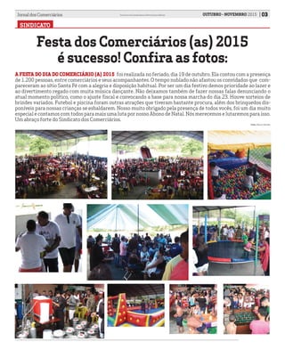 SINDICATO
Festa dos Comerciários (as) 2015
é sucesso! Confira as fotos:
03OUTUBRO - NOVEMBRO 2015Jornal dos Comerciários Sindicato dos Comerciários de Nova Iguaçu e Região
Fotos: Marcos Almeida.
A FESTA DO DIA DO COMERCIÁRIO (A) 2015	 foi realizada no feriado, dia 19 de outubro. Ela contou com a presença
de 1.200 pessoas, entre comerciários e seus acompanhantes. O tempo nublado não afastou os convidados que com-
pareceram ao sítio Santa Fé com a alegria e disposição habitual. Por ser um dia festivo demos prioridade ao lazer e
ao divertimento regado com muita música dançante. Não deixamos também de fazer nossas falas denunciando o
atual momento político, como o ajuste fiscal e convocando a base para nossa marcha do dia 23. Houve sorteios de
brindes variados. Futebol e piscina foram outras atrações que tiveram bastante procura, além dos brinquedos dis-
poníveis para nossas crianças se esbaldarem. Nosso muito obrigado pela presença de todos vocês, foi um dia muito
especial e contamos com todos para mais uma luta por nosso Abono de Natal. Nós merecemos e lutaremos para isso.
Um abraço forte do Sindicato dos Comerciários.
 