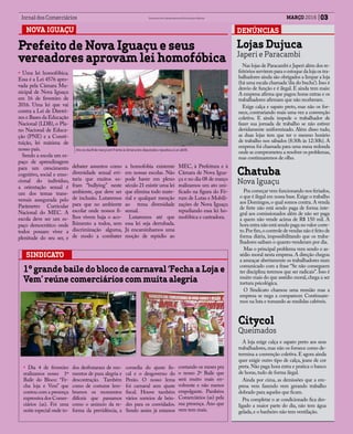 03MARÇO 2016Jornal dos Comerciários Sindicato dos Comerciários de Nova Iguaçu e Região
DENÚNCIASNOVA IGUAÇU
Prefeito de Nova Iguaçu e seus
vereadores aprovam lei homofóbica
• Uma lei homofóbica.
Essa é a Lei 4576 apro-
vada pela Câmara Mu-
nicipal de Nova Iguaçu
em 16 de fevereiro de
2016. Uma lei que vai
contra a Lei de Diretri-
zes e Bases da Educação
Nacional (LDB), o Pla-
no Nacional de Educa-
ção (PNE) e a Consti-
tuição, lei máxima de
nosso país.
Sendo a escola um es-
paço de aprendizagem
para um crescimento
cognitivo, social e emo-
cional do indivíduo,
a orientação sexual é
um dos temas trans-
versais assegurada pelo
Parâmetro Curricular
Nacional do MEC. A
escola deve ser um es-
paço democrático onde
todos possam viver a
plenitude do seu ser, e
SINDICATO
1º grande baile do bloco de carnaval ‘Fecha a Loja e
Vem’ reúne comerciários com muita alegria
• Dia 4 de fevereiro
realizamos nosso 1º
Baile do Bloco: “Fe-
cha loja e Vem” que
contou com a presença
expressiva dos Comer-
ciários (as). Foi uma
noite especial onde to-
debater assuntos como
diversidade sexual evi-
taria que muitos so-
fram “bullying” neste
ambiente, que deve ser
de inclusão. Lutaremos
para que no ambiente
escolar onde nossos fi-
lhos vivem haja o aco-
lhimento a todos, sem
discriminação alguma,
de modo a combater
a homofobia existente
em nossas escolas. Não
pode haver em pleno
século 21 existir uma lei
que elimina todo mate-
rial e qualquer menção
ao tema diversidade
sexual.
Lutaremos até que
essa lei seja derrubada.
Já encaminhamos uma
moção de repúdio ao
dos desfrutaram de mo-
mentos de pura alegria e
descontração. Também
como de costume lem-
bramos os momentos
difíceis que passamos
como o anúncio da re-
forma da previdência, a
covardia do ajuste fis-
cal e o desgoverno do
Pezão. O nosso lema
foi carnaval sem ajuste
fiscal. Houve também
vários sorteios de brin-
des para os convidados.
Sendo assim já estamos
contando os meses pra
o nosso 2º Baile que
será muito mais en-
volvente e não menos
empolgante. Parabéns
Comerciários (as) pela
sua presença. Ano que
vem tem mais.
MEC, à Prefeitura e à
Câmara de Nova Igua-
çu e no dia 08 de março
realizamos um ato uni-
ficado na figura do Fó-
rum de Lutas e Mobili-
zações de Nova Iguaçu
repudiando essa lei ho-
mofóbica e castradora.
Citycol
Queimados
A loja exige calça e sapato preto aos seus
trabalhadores, mas não os fornece como de-
termina a convenção coletiva. E agora ainda
quer exigir outro tipo de calça, jeans de cor
preta.Não paga hora extra e pratica o banco
de horas,tudo de forma ilegal.
Ainda por cima, as demissões que a em-
presa vem fazendo vem gerando trabalho
dobrado para aqueles que ficam.
Pra completar o ar condicionado fica des-
ligado a maior parte do dia, não tem água
gelada,e o banheiro não tem ventilação.
Lojas Dujuca
Japeri e Paracambi
Nas lojas de Paracambi e Japeri além dos re-
feitórios servirem para o estoque da loja os tra-
balhadores ainda são obrigados a limpar a loja
(há uma escala chamada ‘dia do bucha’).Isso é
desvio de função e é ilegal. E ainda tem mais:
A empresa afirma que pagou horas extras e os
trabalhadores afirmam que não receberam.
Exige calça e sapato preto, mas não os for-
nece, contrariando mais uma vez a convenção
coletiva. E ainda impede o trabalhador de
fazer sua jornada de trabalho se não estiver
devidamente uniformizado. Além disso tudo,
as duas lojas tem que ter o mesmo horário
de trabalho nos sábados (8:30h às 12:30h). A
empresa foi chamada para uma mesa redonda
onde se comprometeu a resolver os problemas,
mas continuaremos de olho.
Chatuba
Nova Iguaçu
Pra começar vem funcionando nos feriados,
o que é ilegal em nossa base.Exige o trabalho
aos Domingos,o qual somos contra.A venda
de frete não está sendo paga de forma inte-
gral aos comissionados além de não ser paga
a quem não vende acima de R$ 150 mil. A
hora extra não está sendo paga no valor corre-
to.Por fim,o controle de vendas não é feito de
forma diária, impossibilitando que os traba-
lhadores saibam o quanto venderam por dia.
Mas o principal problema vem sendo o as-
sédio moral nesta empresa.A direção chegou
a ameaçar abertamente os trabalhadores num
comunicado com a frase “Se não conseguem
ter disciplina teremos que ser radicais”. Isso é
muito mais do que assédio moral, chega a ser
tortura psicológica.
O Sindicato chamou uma reunião mas a
empresa se nega a comparecer. Continuare-
mos na luta e tomando as medidas cabíveis.
Ato no dia 8 de março em frente à câmara dos deputados repudiou a Lei 4676.
 