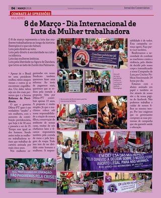 COMBATE ÀS OPRESSÕES
04 MARÇO 2016 Jornal dos ComerciáriosSindicato dos Comerciários de Nova Iguaçu e Região
O 8 de março representa a luta das mu-
lherestrabalhadorasaolongodahistória.
Exemploséoquenãofaltam:
Lutapelodireitoaovoto.
Luta pelo direito à escolaridade na cultu-
raislâmica.
Lutadasmulhereslesbicas.
LutapelaliberdadenafiguradeDandara,
quelutouaoladodeZumbidosPalmares.
MULHERES
8 de Março - Dia Internacional de
Luta da Mulher trabalhadora
• Apesar de o Brasil
ter uma presidente
mulher, vários ataques
vieram e outros já se
encontram engatilha-
dos. Um deles talvez
seja um dos mais per-
versos que é a famosa
Reforma da Previ-
dência.
O que o governo
Dilma-PT quer é um
verdadeiro “assalto” a
nós mulheres, com o
aumento da contri-
buição previdenciária,
que hoje é de 30 anos
e passaria a ser de 35.
Tempo esse igual ao
dos homens. Sendo
assim todas as mulhe-
res trabalhadoras te-
riam que trabalhar de
carteira assinada por
mais cinco anos.
Nós mulheres or-
ganizadas em nosso
Sindicato também
queremos fazer uma
reforma: Ao invés
de pagarmos mais,
queremos que se re-
duza pela metade a
proposta feita por
Dilma-PT contri-
buir apenas 15 anos.
A proposta é muito
simples. Já que o ma-
chismo coloca sob
nossa responsabilida-
de a criação de nossos
filhos,conservação do
ambiente de nossas
casas, muitas de nós
chefiamos lares e fi-
camos responsáveis
também pela comida
da mesa e pela lava-
gem da roupa. Tudo
isso tem de ser divi-
dido entre homens e
mulheres. A respon-
sabilidade é de todos.
Essa campanha co-
meça agora. Faça par-
te você também.
Reafirmamos a ne-
cessidade do combate
ao machismo contra a
violência, pelo direito
de decidir pelo nosso
corpo e intensificando
a nossa Campanha de
Luta por Creches Pú-
blicas funcionando 24
horas por dia.
Estamos com o
abaixo assinado em
papel e também on
line através de nosso
site e da nossa pági-
na do facebook. Não
podemos trabalhar e
cuidar de nossos fi-
lhos ao mesmo tem-
po. Por isso exigimos
que os governantes
cumpram as suas pro-
messas de campanha
que são garantir saúde
e educação.
Ato no 8
de março
pelo dia das
mulheres e
contro a Lei
homofóbica
4576 em
Nova Iguaçu.
Ato no centro do Rio de Janeiro pelo Dia
Internacional da Mulher
 