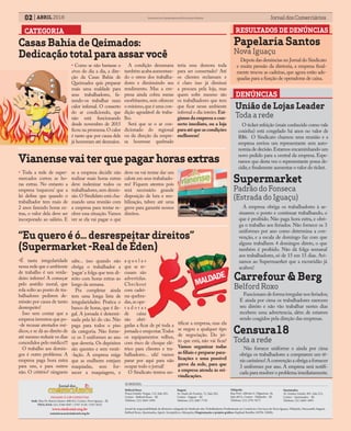 02 ABRIL 2016 Jornal dos ComerciáriosSindicato dos Comerciários de Nova Iguaçu e Região
FILIADO À CSP-CONLUTAS
Sede: Rua Dr. Barros Júnior, 408/412, Centro, Nova Iguaçu - RJ
TELS./FAX: (21) 2768-9297 / 2767-5130 / 2767-8232
www.sindconir.org.br
comunicacao@sindconir.org.br
Belford Roxo
Praça Getulio Vargas, 112, Sala 201,
Centro - Belford Roxo – RJ
Telefone: (21) 2663-1904
Itaguaí
Av. Paulo de Frontin, 72, Sala 202,
Centro - Itaguaí – RJ
Telefone: (21) 2687-7729
Nilópolis
Rua Prof. Alfredo G. Filgueiras, 18,
Sala 407A, Centro - Nilópolis – RJ
Telefone: (21) 2791-9271
Queimados
Av. Irmãos Guinle, 901, Sala 212,
Centro - Queimados – RJ
Telefone: (21) 2665-3093
SUBSEDES:
Jornal de responsabilidade da diretoria colegiada do Sindicato dos Trabalhadores Profissionais no Comércio e Serviços de Nova Iguaçu, Nilópolis, Paracambi, Itaguaí,
Belford Roxo, Queimados, Japeri, Seropédica e Mesquita; Diagramação e projeto gráfico: Raphael Botelho (MTB: 35898).
DENÚNCIAS
Supermarket
Padrão do Fonseca
(Estrada do Iguaçu)
A empresa obriga os trabalhadores à as-
sinarem o ponto e continuar trabalhando, o
que é proibido. Não paga hora extra, e obri-
ga o trabalho aos feriados. Não fornece os 3
uniformes por ano como determina a con-
venção, e a escala de domingo faz com que
alguns trabalhem 4 domingos direto, o que
também é proibido. Não dá folga semanal
aos trabalhadores, só de 15 em 15 dias. Avi-
samos ao Supermaerket que a escravidão já
acabou!
União de Lojas Leader
Toda a rede
O ticket refeição (mais conhecido como vale
coxinha) está congelado há anos no valor de
R$6. O Sindicato chamou uma reunião e a
empresa enviou um representante sem auto-
nomia de decisão.Estamos encaminhando um
novo pedido para a central da empresa. Espe-
ramos que desta vez o representante possa de-
cidir,e finalmente aumentar o valor do ticket.
Carrefour & Berg
Belford Roxo
RESULTADOS DE DENÚNCIASCATEGORIA
• Como se não bastasse o
stress do dia a dia, a dire-
ção da Casas Bahia de
Queimados quis preparar
mais uma maldade para
seus trabalhadores, fa-
zendo-os trabalhar num
calor infernal. O conserto
do ar condiciondo, que
não está funcionando
desde novembro de 2015
ficou na promessa.O calor
é tanto que por causa dele
já houveram até desmaios.
A condição desumana
também acaba aumentan-
do o stress dos trabalha-
dores e diminuindo seu
rendimento. Mas a em-
presa ainda cobra metas
exorbitantes, sem oferecer
o mínimo,que é uma con-
dição agradável de traba-
lho.
Será que se o ar con-
dicionado do regional
ou da direção da empre-
sa houvesse quebrado
teria essa demora toda
para ser consertado? Até
os clientes reclamam e
é claro isso já diminui
a procura pela loja, mas
quem sofre mesmo são
os trabalhadores que tem
que ficar nesse ambiente
infernal o dia inteiro.Exi-
gimos da empresa o con-
serto imediato, ou a loja
paraatéqueascondições
melhorem!
Casas Bahia de Qeimados:
Dedicação total para assar você
• Toda a rede de super-
mercados cortou as ho-
ras extras. No entanto a
empresa ‘esqueceu’ que a
lei define que quando o
trabalhador tem mais de
2 anos fazendo horas ex-
tras, o valor dela deve ser
incorporado ao salário. E
se a empresa decidir não
realizar mais horas extras
deve indenizar todos os
trabalhadores,sem demis-
são.O Sindidato está cha-
mando uma reunião com
a empresa para tentar re-
olver essa situação. Vamos
ver se ela vai pagar o que
deve ou vai tentar dar um
calote em seus trabahado-
res! Fiquem atentos pois
será necessário grande
disposição de luta e mo-
bilização, talvez até uma
greve para garantir nossos
direitos.
Vianensevaiterquepagarhorasextras
•É tanta irregularidade
nessa rede que o ambiente
de trabalho é um verda-
deiro inferno! A começar
pelo assédio moral, que
rola solto ao ponto de tra-
balhadores pedirem de-
missão por causa de tanto
desrespeito!
Isso sem contar que a
empresa inventou que po-
-de recusar atestados mé-
dicos,e se dá ao direito de
até mesmo reduzir os dias
concedidos pelo médico!!!
O trabalho aos domin-
gos é outro problema: A
empresa paga hora extra
para uns, e para outros
não. O critério? ninguem
sabe... isso quando não
obriga o trabalhador a
‘pagar’a folga que tem di-
reito com horas extras ao
longo da semana.
Pra completar ainda
tem uma longa lista de
irregularidades: Pratica o
banco de horas, que é ile-
gal. A jornada é determi-
nada pela lei do cão. Não
paga para todos o piso
da categoria. Não forne-
ce os 3 uniformes ao ano
que deveria. Os depósitos
são quentes e sem venti-
-lação. A empresa exige
que as mulheres estejam
maquiadas, sem for-
necer a maquiagem, e
a q u e l a s
que se re-
cusam são
advertidas.
Checkout
com cadei-
ras quebra-
das,as ope-
r a d o r a s
de caixa
são obri-
gadas a ficar de pé toda a
jornada e empcotar.Todos
os equipamentos velhos,
com risco de choque elé-
trico para clientes e tra-
balhadores... ufa! vamos
parar por aqui para não
ocupar todo o jornal!
O Sindicato tentou no-
“Eu quero é ó... desrespeitar direitos”
(Supermarket -Real de Éden)
Papelaria Santos
Nova Iguaçu
Depois das denúncias no Jornal do Sindicato
e muita pressão da diretoria, a empresa final-
mente trocou as cadeiras, que agora estão ade-
quadas para a função de operadoras de caixa.
Funcionam de forma irregular nos feriados;
E ainda por cima os trabalhadores exercem
seu direito e não vão trabalhar nestes dias
recebem uma advertencia, além de estarem
sendo coagidos pela direção das empresas.
Censura18
Toda a rede
Não fornece uniforme e ainda por cima
obriga os trabalhadores a comprarem um tê-
nis caríssimo! A convenção a obriga a fornecer
3 uniformes por ano. A empresa será notifi-
cada para resolver o problema imediatamente.
tificar a empresa, mas ela
se negou a qualquer tipo
de negociação. Do jei-
to que está, não vai ficar!
Vamos organizar todas
as filiais e preparar para-
lizações e uma possível
greve da rede, para que
a empresa atenda às rei-
vindicações.
 