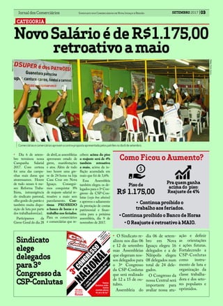 03Jornal dos Comerciários Sindicato dos Comerciários de Nova Iguaçu e Região
CATEGORIA
SETEMBRO 2017
NovoSalárioédeR$1.175,00
retroativoamaio
Foto:PauloSantos.
Como Ficou o Aumento?
Pra quem ganha
acima do piso:
Reajuste de 4%
Piso de
R$ 1.175,00
• Dia 6 de setem-
bro terminou nossa
Campanha Salarial
2017. Com certeza
foi uma das campa-
nhas mais duras que
atravessamos. Houve
de tudo nesses 6 me-
ses: Reforma Traba-
lhista, intransigência
do sindicato patronal,
olho gordo do patrão e
também muita dispo-
sição de luta por parte
dos trabalhadores(as).
Participamos da
Greve Geral do dia 28
Comerciáriasecomerciários aprovamacontra-propostaapresentadapelospatrõesnodia6desetembro.
Fotos:PauloSantos.
• Continua proibido o
trabalho aos feriados.
• Continua proibido o Banco de Horas
• O Reajuste é retroativo à MAIO.
Sindicato
elege
delegados
para3º
Congressoda
CSP-Conlutas
CONGRESSO
NACIONAL
3º
11
anosfortalecendoa
unidadesindical
epopular,classista
eindependente
“Outros
Outubros virão.
Outras
manhãs plenas
de sol e de luz”
EstânciaÁrvore
daVida,Sumaré–SP
De12a15de
outubrode2017
Milton Nascimento e Fernando Brant
100 anos
Revolução
Russa
da
• O Sindicato re-
alizou nos dias 06
e 12 de setembro
suas Assembleias
que elegeram nos-
sos delegados para
o 3º Congresso
da CSP-Conlutas
que será realizado
de 12 a 15 de ou-
tubro.
Assembleia do
dia 06 de setem-
bro em Nova
Iguaçu elegeu 16
delegados e a de
Nilópolis elegeu
08 delegados num
total de 24 dele-
gados.
O Congresso da
nossa Central será
importante para
avaliar nossa atu-
de abril,as assembleias
aprovaram estado de
greve, manifestações
e atos. Além de tudo
isso houve uma gre-
ve de 24 horas na loja
Casa Cruz em Nova
Iguaçu. Consegui-
mos conquistar 8%
de reajuste salarial re-
troativo a maio sem
parcelamento. Con-
tinua PROIBIDO
o banco de horas e o
trabalho nos feriados.
Para os comerciários
e comerciárias que re-
cebem acima do piso
o reajuste será de 4%
também retroativo
a maio, acima da in-
flação acumulada em
maio que foi de 3,6%.
Essa Assembleia
também elegeu os de-
legados para o 3º Con-
gresso da CSP-Con-
lutas (veja box abaixo)
e aprovou o adiamento
da prestação de contas
patrimonial e finan-
ceira para a próxima
assembleia, dia 9 de
novembro de 2017.
ação e definir
as orientações
e ações futuras.
Fortalecendo a
CSP-Conlutas
como instru-
mento de luta e
organização da
classe trabalha-
dora e dos seto-
res populares e
oprimidos.
 
