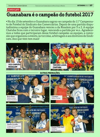 Jornal dos Comerciários Sindicato dos Comerciários de Nova Iguaçu e Região SETEMBRO 2017 07
SINDICATO
Guanabaraéocampeãodofutebol2017
Bruno Breno,
Melhor Goleiro.
Equipe: Guanabara
Guanabara,
Melhor Torcida
Ewerton“Gato Mole”,
Artilheiro
Equipe: Guanabara
Rosalvo Carvalho,
Craque do Campeonato
Equipe: Rosalem
OUTRAS PREMIAÇÕES:
VICE-CAMPEÃO:
ROSALEM
TERCEIRO LUGAR:
CHATUBA
• No dia 10 de setembro o Guanabara sagrou-se campeão do 11° Campeona-
to de Futebol do Sindicato dos Comerciários. Depois de uma partida dispu-
tadíssima a equipe do Guanabara venceu a da Rosalem por 5 a 2. A equipe
Chatuba ficou com o terceiro lugar, vencendo a partida por w.o.. Agradece-
mos a todos que participaram desse futebol campeão: as equipes, a comis-
sãoqueorganizouoevento,àstorcidas,arbitragemeaosdiretoresdoSindi-
cato. Ano que vem tem mais!
 