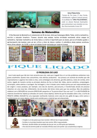 O PROBLEMA DO LIXO
Lixo é tudo aquilo que não tem mais serventia para nós, tudo que é jogado fora e é um dos problemas ambientais mais
graves atualmente. Quanto mais consumimos, mais detritos produzimos. Isso provoca um acúmulo de entulho que não
reaproveitamos e jogamos fora todos os dias, como embalagens de alimentos, garrafas plásticas, restos de comida, entre
outros. Jogado de maneira correta os principais destinos do lixo no Brasil são: lixões, aterros sanitários, compostagem,
incineração, coleta seletiva e reciclagem. Na reciclagem, o lixo é tratado como matéria prima que será reaproveitada para
dar origem a novos produtos, por exemplo: uma lata de alumínio, pós-consumo, é transformada através de processo
industrial, em uma nova lata. Infelizmente, nós da escola, não temos meios para que isso aconteça. Mas nós podemos
colaborar com a REDUÇÃO do consumo (PRECICLAR: perguntar se “Eu preciso disso? Vou usar isso? ”) e a REUTILIZAÇÃO de
materiais (transformar objetos já utilizados em outros novos objetos). Diante do que foi estudado sobre o lixo, a turma do
PROJETO JORNAL ESCOLAR fez uma exposição reutilizando materiais como caixa de ovo, galão de água, entre outros e
transformaram em novos objetos, dando outro sentido para o material que seria descartado.
Semana da Matemática
O Dia Nacional da Matemática é comemorado em 06 de maio, data que homenageia Malba Tahan, notório matemático,
escritor e educador brasileiro. Tivemos, durante essa semana, muitas atividades envolvendo vários campos da
matemática. Aprender matemática de forma lúdica e criativa é importante para os alunos, pois as atividades ajudam o
aprimoramento dos mesmos como um ser crítico e cheio de ideias e sonhos. A culminância dessa semana aconteceu
neste último sábado, dia 13/05, e várias atividades foram realizadas por todas as turmas.
- O Japão é um dos países que mais reciclam: 50% do lixo é reaproveitado;
- Curitiba é o município brasileiro que mais recicla: 20% é reaproveitado;
- No Brasil, são 88 milhões de toneladas de lixo por ano, ou 470 quilos por habitante;
- Uma lata de alumínio pode ser reciclada infinitas vezes sem perder suas características originais.
Uma Palavrinha
Turma da Tia Lana, 1º Ano Verde,
trabalhando o gênero textual poesia.
A escolhida foi ‘UMA PALAVRINHA’,
onde os alunos fizeram ilustrações
para presentear suas mamães no seu
dia. Essa turminha é nota 10!
 