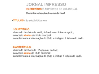 TÍTULOS são subdivididos em
1/SUBTÍTULO
chamado também de sutiã, linha-fina ou linha de apoio;
colocado abaixo do título principal;
complementa a informação do título e instigam à leitura do texto.
2/ANTETÍTULO
chamado também de chapéu ou cartola;
colocado acima do título principal;
complementa a informação do título e instiga à leitura do texto.
ELEMENTOS E ASPECTOS DE UM JORNAL
Elementos: categorias de conteúdo visual
JORNAL IMPRESSO
 