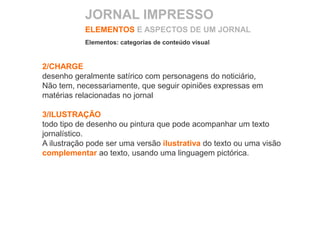 2/CHARGE
desenho geralmente satírico com personagens do noticiário,
Não tem, necessariamente, que seguir opiniões expressas em
matérias relacionadas no jornal
3/ILUSTRAÇÃO
todo tipo de desenho ou pintura que pode acompanhar um texto
jornalístico.
A ilustração pode ser uma versão ilustrativa do texto ou uma visão
complementar ao texto, usando uma linguagem pictórica.
ELEMENTOS E ASPECTOS DE UM JORNAL
Elementos: categorias de conteúdo visual
JORNAL IMPRESSO
 