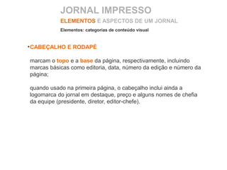 ELEMENTOS E ASPECTOS DE UM JORNAL
CABEÇALHO E RODAPÉ
marcam o topo e a base da página, respectivamente, incluindo
marcas básicas como editoria, data, número da edição e número da
página;
quando usado na primeira página, o cabeçalho inclui ainda a
logomarca do jornal em destaque, preço e alguns nomes de chefia
da equipe (presidente, diretor, editor-chefe).
Elementos: categorias de conteúdo visual
JORNAL IMPRESSO
 