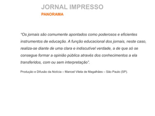 JORNAL IMPRESSO
PANORAMA
“Os jornais são comumente apontados como poderosos e eficientes
instrumentos de educação. A função educacional dos jornais, neste caso,
realiza-se diante de uma clara e indiscutível verdade, a de que só se
consegue formar a opinião pública através dos conhecimentos a ela
transferidos, com ou sem interpretação”.
Produção e Difusão da Notícia – Manoel Vilela de Magalhães – São Paulo (SP).
 
