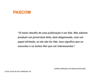 PASCOM
“O maior desafio de uma publicação é ser lida. Não adianta
produzir um jornal bem feito, bem diagramado, com um
papel alinhado, se ele não for lido. Isso significa que os
assuntos e os textos têm que ser interessantes”.
//23 DE JULHO DE 2010. APARECIDA, SP
//JORNAL IMPRESSO: DA FORMA AO DISCURSO
 