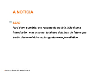 A NOTÍCIA
LEAD
lead é um sumário, um resumo da notícia. Não é uma
introdução, mas a soma total dos detalhes do fato e que
serão desenvolvidos ao longo do texto jornalístico
//23 DE JULHO DE 2010. APARECIDA, SP
 