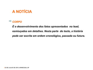 A NOTÍCIA
CORPO
É o desenvolvimento dos fatos apresentados no lead,
esmiuçados em detalhes. Nesta parte do texto, a história
pode ser escrita em ordem cronológica, passada ou futura.
//23 DE JULHO DE 2010. APARECIDA, SP
 