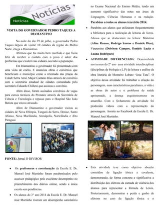 VISITA DO GOVERNADOR PEDRO TAQUES A
DIAMANTINO
Na noite do dia 29 de julho, o governador Pedro
Taques depois de visitar 10 cidades da região do Médio
Norte, chega a Diamantino.
Afirmou que foi muito bem recebido e que ficou
feliz de receber o contato com o povo e saber dos
problemas que existem nas cidades ouvindo a população,
Em Diamantino o governador foi presenteado com
uma viola de cocho. E anunciou obras e convênios que
beneficiam o município como a retomada das praças da
Cohab Serra Azul, Major Caetano Dias através de convênio
com a secretária estadual de cidades comandada pelo
secretário Eduardo Chilleto que assinou o convênio.
Além disso, foram assinados convênios de vagas
para cursos técnicos do Pronatec através da Secretária de
Ciência e Tecnologia e repasse para o Hospital São João
Batista que estava atrasado.
Além de Diamantino o governador visitou as
cidades de Nova Olímpia, Tangará da Serra, Denise, Santo
Afonso, Nova Marilândia, Arenápolis, Nortelândia e Alto
Paraguai.
FONTE: Jornal O DIVISOR
 Os professores e coordenação da Escola E. Dr.
Manoel José Murtinho foram parabenizados pelo
assessor pedagógico pelo excelente desempenho no
preenchimento dos diários online, sendo a única
escola sem pendências.
 Os alunos do 3° ano 2014 da Escola E. Dr. Manoel
José Murtinho tiveram um desempenho satisfatório
no Exame Nacional do Ensino Médio, tendo um
aumento significativo das notas nas áreas de
Linguagem, Ciências Humanas e na redação.
Parabéns a todos os alunos terceirão 2014.
 Parabéns aos alunos que utilizaram frequentemente
a biblioteca para a realização de leituras de livros.
Alunos que se destacaram na leitura: Matutino
(Aline Ramos, Rodrigo Santos e Daniele Dias);
Vespertino (Deivison Campos, Daniely Luzia e
Luana Rodrigues)
 ATIVIDADE DIFERENCIADA: Desenvolvida
nas turmas do 2° ano uma atividade interdisciplinar
(disciplinas de biologia e L.P) de leitura e análise da
obra literária de Monteiro Lobato “Jeca Tatu”. O
objetivo dessa atividade foi trabalhar a criação do
personagem, suas características peculiares, a vida e
as obras do autor e o problema de saúde
apresentado, a doença esquistossomose ou
amarelão. Com o fechamento da atividade foi
produzido vídeos com a representação do
personagem. Assista no Facebook da Escola E. Dr.
Manoel José Murtinho.
 Esta atividade teve como objetivo abordar
conteúdos de ligação iônica e covalente,
demonstrando, de forma concreta e significativa a
distribuição dos elétrons da camada de valência dos
átomos para representar a fórmula de Lewis.
Posteriormente, demonstrar a perda e ganho de
elétrons no caso da ligação iônica e o
 