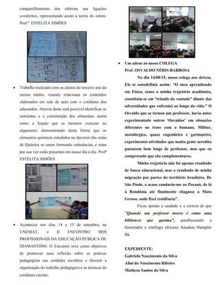 compartilhamento dos elétrons nas ligações
covalentes, representando assim a teoria do octeto.
Prof.ª ESTELITA SIMÕES
 Trabalho realizado com os alunos do terceiro ano do
ensino médio, visando relacionar os conteúdos
elaborados em sala de aula com o cotidiano dos
educandos. Através deste será possível identificar os
nutrientes e a constituição dos alimentos, assim
como a função que os mesmos exercem no
organismo, demonstrando desta forma que os
elementos químicos estudados no decorrer das aulas
de Química se unem formando substâncias, e estas
por sua vez estão presentes em nosso dia a dia. Profª
ESTELITA SIMÕES
 Aconteceu nos dias 14 e 15 de setembro, na
UNEMAT, o II ENCONTRO DOS
PROFISSIONAIS DA EDUCAÇÃO PÚBLICA DE
DIAMANTINO. O Encontro teve como objetivos
de promover uma reflexão sobre as práticas
pedagógicas nas unidades escolares e discutir a
organização do trabalho pedagógico e as técnicas do
cotidiano escolar.
 Um adeus ao nosso COLEGA
Prof. OSVALDO NÉRIS BARBOSA
No dia 14/08/15, nosso colega nos deixou.
Ele se autodefinia assim: “O meu aprendizado
em Física, como a minha trajetória acadêmica,
constituiu-se em “triunfo da vontade” diante das
adversidades que enfrentei ao longo da vida.” O
Osvaldo que se tornou um professor, havia antes
experimentado outros „Osvaldos‟ em situações
diferentes no trato com o humano. Militar,
metalúrgico, quase engenheiro e garimpeiro,
experimentei atividades que muita gente acredita
passarem bem longe de professor, mas que eu
compreendo que são complementares.
Minha trajetória não foi apenas resultado
de busca educacional, mas o resultado de minha
migração por partes do território brasileiro. De
São Paulo, o acaso conduziu-me ao Paraná, de lá
à Rondônia até finalmente chagasse a Mato
Grosso, onde fixei residência”.
Ficou apenas a saudade e a certeza de que
"Quando um professor morre é como uma
biblioteca que queima", parafraseando o
historiador e etnólogo africano Amadou Hampâté
Bá.
EXPEDIENTE:
Gabriela Nascimento da Silva
Alini do Nascimento Ribeiro
Matheus Santos da Silva
 
