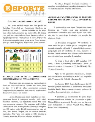FUTEBOL AMERICANO EM CUIABÁ
O Cuiabá Arsenal venceu mais uma partida na
Superliga Centro-Sul do Campeonato Brasileiro de
Futebol Americano. O Goiânia Rednecks não foi páreo
para o time mato-grossense, que marcou 37 a 20, fora de
casa, pela terceira rodada da chave. Com o resultado, a
equipe segue invicta e na liderança da chave. O propósito
de terminar em primeiro do grupo segue firme no time,
para que a final da liga seja disputada na Arena Pantanal.
BALANÇO: ATLETAS DE MT CONQUISTAM
OITO MEDALHAS NO PAN-AMERICANO
Os atletas mato-grossenses que representaram o
Brasil no Pan-Americano de Toronto, no Canadá, entre
os dias 10 e 26 de julho, conseguiram destaque
conquistando oito medalhas para o estado, sendo quatro
de ouro, três pratas e um bronze.
As modalidades que deram medalhas aos mato-
grossenses foram à canoagem, natação, judô, vôlei,
handebol e hipismo. Os medalhistas foram Ana Sátila
com um ouro na canoagem C1 e uma prata no K1, Felipe
Lima com um ouro na natação 4x100 medley e uma prata
nos 100 metros peito, David Moura com um ouro no
judô, Raul Nantes Campos com um ouro no handebol
masculino, Ana Tiemi com a prata no vôlei feminino e
Leandro Aparecido Silva com o bronze no hipismo.
No total, a delegação brasileira conquistou 141
medalhas nesta edição dos Jogos Pan-Americanos. Foram
41 medalhas de ouro, 40 pratas e 60 bronzes.
JOGOS PARAPAN-AMERICANOS DE TORONTO
CHEGAM AO FIM COM TOTAL DOMÍNIO DO
BRASIL
A quinta edição dos Jogos Parapan-Americanos
terminou em Toronto com uma cerimônia de
encerramento comandada pelo cantor Wyclef Jean e após
oito dias de competições dominadas pela atuação dos
atletas do Brasil.
Os brasileiros conseguiram 109 medalhas de
ouro, mais do que o dobro que as conseguidas pelo
segundo colocado, o Canadá. O país anfitrião terminou a
competição com 50 medalhas de ouro, enquanto os
Estados Unidos somaram 40 e tiveram que se conformar
com o terceiro lugar no quadro de medalhas.
No total, o Brasil obteve 257 medalhas (109
ouros, 74 pratas e 74 bronzes), contra 168 do Canadá (50
ouros, 63 pratas e 55 bronzes) e 135 dos EUA (40, 51 e
44 respectivamente).
Após os três primeiros classificados, ficaram
México (38 ouros), Colômbia (24), Cuba (19), Argentina
(18), Venezuela (8), Chile (4) e Jamaica (2).
Em Toronto 2015, foram batidos cerca de 300
recordes parapan-americanos e continentais. O nadador
brasileiro Daniel Dias tornou-se o maior ganhador de
medalhas da competição com oito de ouro.
A cerimônia de encerramento do quinto Jogos
Parapan-Americanos Toronto 2015 aconteceu na praça
Nathan Philips, no centro de Toronto, com um show no
qual participaram os artistas Wyclef Jean, Meghan
Patrick e Le Group Swing.
 