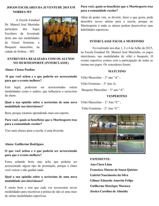 JOGOS ESCOLARES DA JUVENTUDE 2015 EM
NOBRES-MT
A Escola Estadual
Dr. Manoel José Murtinho
participou dos Jogos
Escolares da Juventude
deste ano nas modalidades
de Futsal feminino e
Basquete masculino, na
cidade de Nobres – MT.
ENTREVISTA REALIZADA COM OS ALUNOS
NO MURTIESPORTE (INTERCLASSE)
Aluna: Cleusa Paulino
O que você achou e o que poderia ser acrescentado
para que o evento melhore?
Está legal, poderiam ser acrescentadas outras
modalidades como o xadrez, que influencia o raciocínio
do aluno.
Qual a sua opinião sobre o acréscimo de uma nova
modalidade nos interclasses?
Bom, porque estamos aprendendo mais um esporte.
Para você, quais os benefícios que o Murtiesporte traz
para a comunidade escolar?
Traz mais alunos para a escola, é uma diversão.
Aluno: Guilherme Rodrigues
O que você achou e o que poderia ser acrescentado
para que o evento melhore?
Estou achando bom, mas acho que poderia ser
acrescentado algum tipo de premiação, porque é chato
você vencer e não ganhar nada.
Qual a sua opinião sobre o acréscimo de uma nova
modalidade nos interclasses?
É muito bom e tem que cada vez acrescentar novas
modalidades para incentivar a prática de não só uma mais
de várias modalidades esportivas.
Para você, quais os benefícios que o Murtiesporte traz
para a comunidade escolar?
Além de poder vim, se divertir, fazer o que gosta, pode
descobrir novos atletas para a escola, porque no
Murtiesporte é onde os alunos podem desenvolver suas
habilidades esportivas.
INTERCLASSE ESCOLA MURTINHO
Foi realizado nos dias 1, 2 e 4 de Julho de 2015,
na Escola Estadual Dr. Manoel José Murtinho, os jogos
interclasses, nas modalidades de vôlei e basquete. O
evento esportivo contou com a participação de todas as
turmas nos jogos. Os vencedores foram:
MATUTINO
Vôlei Masculino – 2° ano “A” ;
Vôlei Feminino – 3º Ano A;
Basquete Masculino – 3° ano “A”.
VESPERTINO
Vôlei Masculino – 2° Ano “C” ;
Vôlei Feminino – 2° Ano “C”.
EXPEDIENTE:
Ana Clara Lima
Francisco Mateus de Sousa Quirino
Gabriel Nascimento da Silva
Gilmar Eduardo Amorim Felipe
Guilherme Henrique Marasca
Jéssica Carolina de Almeida
 