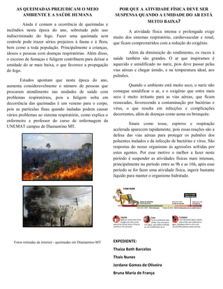 AS QUEIMADAS PREJUDICAM O MEIO
AMBIENTE E A SAÚDE HUMANA
Ainda é comum a ocorrência de queimadas e
incêndios nesta época do ano, sobretudo pelo uso
indiscriminado do fogo. Fazer uma queimada sem
controle pode trazer sérios prejuízos à fauna e à flora,
bem como a toda população. Principalmente a crianças,
idosos e pessoas com doenças respiratórias. Além disso,
o excesso de fumaças e fuligem contribuem para deixar a
umidade do ar mais baixa, o que favorece a propagação
do fogo.
Estudos apontam que nesta época do ano,
aumenta consideravelmente o número de pessoas que
procuram atendimento nas unidades de saúde com
problemas respiratórios, pois a fuligem solta em
decorrência das queimadas é um veneno para o corpo,
pois as partículas finas quando inaladas podem causar
vários problemas ao sistema respiratório, como explica o
enfermeiro e professor do curso de enfermagem da
UNEMAT campus de Diamantino MT.
Fotos retiradas da internet - queimadas em Diamantino-MT
POR QUE A ATIVIDADE FÍSICA DEVE SER
SUSPENSA QUANDO A UMIDADE DO AR ESTÁ
MUITO BAIXA?
A atividade física intensa e prolongada exige
muito dos sistemas respiratório, cardiovascular e renal,
que ficam comprometidos com a redução do oxigênio.
Além da diminuição do rendimento, os riscos à
saúde também são grandes. O ar que inspiramos é
aquecido e umidificado no nariz, pois deve passar pelas
vias aéreas e chegar úmido, e na temperatura ideal, aos
pulmões.
Quando o ambiente está muito seco, o nariz não
consegue umidificar o ar, e o oxigênio que entra mais
seco é muito irritante para as vias aéreas, que ficam
ressecadas, favorecendo a contaminação por bactérias e
vírus, o que resulta em infecções e complicações
decorrentes, além de doenças como asma ou bronquite.
Sinais como tosse, espirros e respiração
acelerada aparecem rapidamente, pois essas reações são a
defesa das vias aéreas para proteger os pulmões dos
poluentes inalados e da infecção de bactérias e vírus. São
respostas do nosso organismo às agressões sofridas por
estes agentes. Por esse motivo o melhor a fazer neste
período é suspender as atividades físicas mais intensas,
principalmente no período entre as 9h e as 16h, após esse
período se for fazer uma atividade física, ingerir bastante
líquido para manter o organismo hidratado.
EXPEDIENTE:
Thaiza Both Barcelos
Thaís Nunes
Jordane Gomes de Oliveira
Bruna Maria de França
 