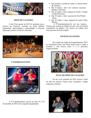 SHOW DE CALOUROS
O dia 29 de agosto de 2015 foi animado com o
Festival de Calouros, ocorrido na Praça Delbray
Christofolli. Aproveitando a oportunidade, o Governo
Municipal realizou a Feira de Artesanato.
 Dia 16 baile e escolha da rainha e a final do Show
de Calouros;
 Dia 17 rodeio e show dos cantores nacionais
Munhoz e Mariano;
 Dia 18 rodeio e show regional de Junior e Nando
e Andre Piovezan;
 Dia 19 rodeio e show nacional do Trio Parada
Dura;
 Dia 20 rodeio e show regional do cantor Fabio
Martins.
A 9º Expodiamantino foi um dos maiores
Eventos que ocorreu na cidade este ano, com um número
considerável de público. Um sucesso na cidade, pois
trouxe pessoas de toda a região.
ESCOLHA DA RAINHA
Na escolha da rainha da Expodiamantino 2015,
as vencedoras foram Ana Paula Jacob como a rainha e
Leidiane e Ana Jessica como 1ª e 2ª princesas,
respectivamente.
9ª EXPODIAMANTINO
A 9º Expodiamantino ocorreu nos dias 16 a 20
de setembro de 2015 com a seguinte programação:
FINAL DO SHOW DE CALOUROS
No dia 16 de setembro de 2015 ocorreu a final
do show de calouros. Tendo como vencedores a dupla
Cleberson e Patrícia
 