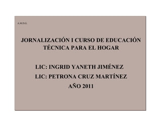 A.M.D.G.




  JORNALIZACIÓN I CURSO DE EDUCACIÓN
        TÉCNICA PARA EL HOGAR


           LIC: INGRID YANETH JIMÉNEZ
           LIC: PETRONA CRUZ MARTÍNEZ
                    AÑO 2011
 