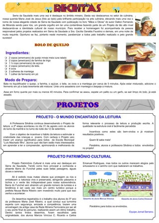 Serra da Saudade mais uma vez é destaque no âmbito mineiro. Desta vez destacamos no setor de culinária,
nossa querida Maria José de Jesus (foto ao lado) pela brilhante participação na arte culinária, elevando mais uma vez o
nome de nossa elegante cidade de Serra da Saudade com publicação no livro “Mãos e Obras” do autor Dalton Fernando
de Miranda sendo para nós, um grande orgulho em ter uma conterrânea fazendo parte de um Projeto de tão alto nível
destacando-se a identidade cultural de nosso município. Para receber a homenagem foi acompanhada da pessoa
responsável pelos projetos realizados em Serra da Saudade a Sra. Cecília Geralda Faustino e demais, em uma noite de
muito requinte. Oportuno se fez, portanto neste momento, parabenizar a todos pelo trabalho realizado e pelo grande
sucesso!


                              BOLO DE QUEIJO

  Ingredientes:
    2 copos (americano) de queijo minas meia cura ralado
    2 copos (americano) de farinha de trigo
    1 ½ copo (americano) de açúcar
    2 copos (americano) de leite.
    4 ovos
    2 colheres de manteiga
    1 colher de fermento em pó

  Modo de Preparo:
Bata no liquidificador o queijo, a farinha, o açúcar, o leite, os ovos e a manteiga por cerca de 5 minutos. Após estar misturado, adicione o
fermento em pó e bata levemente até misturar. Unte uma assadeira com manteiga e despeje a mistura.

Asse em forno quente por mais ou menos 40 minutos. Para confirmar se assou, espete um palito ou um garfo, se sair limpo do bolo, já está
assado.



                                                    PROJETOS
                                PROJETO - O MUNDO ENCANTADO DA LEITURA
       A Professora Silvânia continua desenvolvendo o Projeto de         forma relevante o processo de leitura e produção escrita. A
leitura, a 2ª etapa aconteceu no dia 31 de agosto com os alunos          qualidade na estrutura oral é facilmente percebida
do turno da manhã e no turno da noite dia 12 de setembro.
                                                                                Incentivos como estes são bem-vindos e já mostram
        Com o objetivo de incentivar o hábito da leitura e estimular a   resultados positivos.
criatividade das crianças e jovens. Com certeza o Projeto veio
trazer um avanço significativo para todos da Escola Municipal                  Quem lê sabe mais!
“Luís Machado filho”, alunos que não liam estão mais interessados
em aprender a ler e compreender, aprimorando e melhorando de                   Parabéns, alunos e professora Silvânia e todos envolvidos
                                                                         no projeto!


                                           PROJETO PATRIMÔNIO CULTURAL
        Projeto Patrimônio Cultural é mais uma vez destaque em           Emanuel Rodrigues, mas todos os outros merecem elogios pelo
  Serra da Saudade. Tendo como foco principal a conhecida e              entusiasmo e o carinho com que realizaram os trabalhos.
  atraente Barra do Funchal pelas suas belas paisagens, águas
  doces e serenas.

         Ali é exibido ricas matas ciliares que protegem os rios e
  embelezam a natureza viva e preservada, abrigando pássaros e
  bichos e o verde tão indispensável para nossa sobrevivência.
  Barra do Funchal vem atraindo um grande número de turistas e a
  tendência é ser cada vez mais um centro turístico porque a
  prefeita Neusa Maria Ribeiro vem investindo muito para que isso
  venha a acontecer.

         Os desenhos registrados é o trabalho dos alunos do 5º ano       Desenho do aluno Marcus Vinícius   Desenho do aluno Carlos Emanuel
  da professora Maria José Ribeiro, a qual conduz sua turminha
  esperta com segurança, amizade e competência, trazem uma
  amostragem da antiga casa da Rede Mineira Ferroviária por ser ali            Parabéns para todos os envolvidos.
  o seu ponto final do percurso, realizando assim um ótimo trabalho.
  Dentro tantos lindos desenhos, foram escolhidos pela                                                              Equipe Jornal Serrano.
  originalidade, dos alunos Marcos Vinícius C. Ricardo e Carlos
 