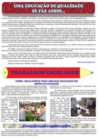 UMA EDUCAÇÃO DE QUALIDADE
                         SE FAZ ASSIM...
          Com compromisso, seriedade, criatividade e amor pelo que se faz. Entender o lado do aluno, conhecer sua história fora dos muros da
 escola para saber conduzir o processo, rever sempre o que precisa ser mudado, que caminhos seguir e que metodologias aplicar.
           Traçar metas a serem cumpridas, investir na leitura, diagnosticar para prosseguir ou replanejar se necessário for, trabalhando sempre
 com projetos de forma coletiva, aproveitando as conversas de corredor de forma positiva para devida troca de ideias, buscando sempre
 maiores conhecimentos e, sobretudo, lendo muito e assim sendo, a educação em Serra da Saudade está fechando o ano de 2012 com chave
 de ouro, o que nos deixa muito felizes e realizados.
            A atual administração de Neusa Maria Ribeiro nada deixa a desejar em termos de apoio quando solicitada, investindo de forma
 honesta e transparente os recursos que chegam para o município. Também o desempenho do competente Secretário de Educação Ivan
 Hernane de Oliveira, inclui a preocupação e a exigência da direção, Rosimeire de Oliveira e Jalma Ferreira, cobrando bons resultados e um
 ensino de qualidade. Entra aí a dedicação e o compromisso da Equipe Pedagógica Maria das Graças (Mariinha) e Miriam Inês. Mas, a mão
 forte, o sucesso dos bons frutos colhidos, vem através dos professores que trabalham com entusiasmo, afetividade dentro dos parâmetros de
 uma escola inclusiva, onde o aluno é respeitado em sua individualidade, também em sua dificuldade de aprendizagem. Todos nós sabemos
 que dentro de uma escola, o elemento mais próximo do aluno é o professor ali no dia a dia, este, é que consegue diagnosticar de perto o
 potencial do educando, aquilo que ele mais precisa aprender ensinando de maneiras diferenciadas, porque se o aluno, que é a essência de
 uma escola, tiver mais acertos do que erros, ele sente-se capaz e avança em sua aprendizagem.
           Toda criança lendo aos 6 anos, está acontecendo. Dominância dos fatos fundamentais e um trabalho constante de produções de
 textos priorizando sempre os diferentes gêneros textuais.
           No CEMEI, coordenado por Maria de Fátima, é fascinante ver o encanto do conhecimento de cada criança dentro de seu potencial,
 reflexo de um trabalho com amor e afetividade, um trabalho com dedicação, entusiasmo e muito estimulador.
          Quem conhece Jean Piaget sabe que a criança precisa ser estimulada, motivada para realizar “tarefinhas” com o professor sendo
 apenas o mediador do processo, pois, todas às vezes que fazemos para uma criança aquilo que ela consegue fazer sozinha, estamos
 colhendo seu mundo criativo, repleto de ideias e vontade de aprender cada vez mais. E nossas criancinhas do CEMEI estão sempre
 estimuladas para mais e mais, porque estão inseridas em um ambiente altamente estimulador.
          E assim se faz uma Educação de Qualidade.
                                                                                                                    Maria das Graças(Mariinha)
          Direção, Coordenação do CEMEI e Equipe Pedagógica.




              TRABALHOS ESCOLARES
                     CEMEI, UM ALICERCE PARA UMA BOA EDUCAÇÃO EM
                                   SERRA DA SAUDADE
       Quando falamos de um ensino verdadeiramente de qualidade,          professora do 1º período que muito apoiaram e incentivaram este
ressaltamos o lindo trabalho das criancinhas do CEMEI. A foto retrata     lindo trabalho com suas crianças.
o momento das crianças da turminha esperta de 4 e 5 anos (1º e 2º
                                                                                  Um trabalho assim, merece destaque para o “Jornal Serrano”
período) com seu canteirinho onde eles lançaram a semente de
                                                                          registrando a excelente iniciativa também da nutricionista Mariana
alface, foram cuidando e acompanhando no dia a dia, observando
                                                                          Matos. Muitas vezes parabéns pelo ótimo desempenho, dedicação e
assim, o desenvolvimento do trabalho deles.
                                                                          criatividade das professoras nota 10.
       E foi só emoção, quando descobriram as primeiras folhinhas
                                                                                 A esta outra foto,
nascendo. A foto mostra, já a colheita dos pés de alface que serão
                                                                          retrata   o   rico   trabalho
levados até a mesa para
                                                                          realizado em artes como as
uma           alimentação
                                                                          crianças de 2 e 3 anos, onde
saudável       juntamente
                                                                          misturam cores, sorrisos,
com as crianças, se
                                                                          músicas e muita poesia, um
encontram                a
                                                                          momento muito especial
coordenadora do CEMEI
                                                                          Educação Infantil, o trabalho
Maria      de      Fátima
                                                                          com pintura. Parabéns para
(Fatinha, futura mamãe,
                                                                          as professoras Regina e
que o senhor abençoe
                                                                          Marluce.               Enfim,
nesta linda missão, gerar
                                                                          parabenizamos todas que
vidas), a professora do
                                                                          fazem parte da fantástica equipe do CEMEI (Centro Educacional
2º período Maria das
                                                                          Municipal de Educação Infantil). Também parabéns a todos que estão
Dores       e       Isabel,
                                                                          envolvidos na Educação de Serra da Saudade.


                               A EDUCAÇÃO NO CAMINHO CERTO
      Estamos comemorando com muita alegria e orgulho, o resultado de grande esforço, dedicação e compromisso de toda a Equipe da Escola
Municipal “Luís Machado Filho”, ressaltado o ótimo trabalho da professora Maria José e seus alunos do 5º ano. Quando fomos agraciados com a
média 7.8 do IDEB (Índice de Desenvolvimento da Educação Básica), enquanto a meta exigida em 2012 seria 4.6. É muito gratificante! Faremos
tudo para continuarmos alcançando e superando metas.
 