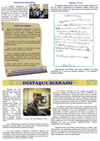 Pequeninos que brilham                                                        Fábulas - 2º ano
       A imagem representa um                                                A imagem a seguir retrata o texto da aluna Aline Cristine do 2º
momento da professora Rosana que no                                   ano do Ensino Fundamental da professora Ediléia Ferreira que
período, substituía a professora Janete                               frequentemente trabalha com seus alunos nas produções de textos,
do 1º ano do Ensino Fundamental,                                      resultando nesse sucesso!
trabalhando com pintura em sua aula
de arte com as lindas e espertas
criancinhas, as quais todos já se
apropriaram do ato de ler.
Que sucesso! ParabénsA


                  CARTA AO HOMEM
         Bastante preocupados, percebendo a natureza
     morrendo aos poucos, rios secando, animais se
     extinguindo, árvores caindo, a poluição tomando
     conta do ar e da terra, pedimos a você homem, que
     não mate a natureza, preserve-a, para que nós
     crianças, possamos herdar um futuro melhor.

        Não destrua esse paraíso que amamos, onde
     podemos brincar, passear, ver as lindas borboletas e
     pássaros voarem.

       Ame a mãe natureza e cuide bem do meio
     ambiente, que é o maior tesouro a gente!

        Tenha consciência ecológica, você desmatando,
     provocando queimadas está destruindo sua própria
     vida também. Lembre-se que os pássaros, os
     peixes, as plantas querem viver e você sem coração
     causando destruição.

        Ouça nosso lamento, atenda nosso pedido,
     preserve o planeta que é nossa e sua morada.

                                                ne, sempre s!
                                    sora Rosile            n                 Reproduziram uma fábula. Que lindo! Parabéns às outras
                         no - Profes timo trabalho! Parabé
              Alunos 4º A alizar um ó                                 criancinhas do 2º ano que também brilharam e, em especial à
                    a em re
          preocupad                                                   professora Ediléia.




                               DESTAQUE SERRANO
         Nascido em Luz,
  Minas Gerais, no dia 19 de                                                   No primeiro semestre do ano, recebeu as Bolsas de
  abril de 1994, Guilherme                                               Nutrição e Design de Interiores pelo SISU e PROUNI nas
  Henrique            Araújo                                             renomadas Universidades, Federal de Viçosa (UFV) e Uberaba
  Fernandes é um jovem                                                   (UNIUBE) sucessivamente. Impossibilitado pela vontade dos pais
  reflexo da cidade de Serra                                             e pela própria assimilação aos cursos, Guilherme optou em
  da Saudade. Tal reflexo foi                                            continuar em Serra da Saudade, dando início ao Estudo Superior
  gerado,        isto      é,                                            no curso de Arquitetura e Urbanismo na UNIPAC - Universidade
  proporcionado graças à                                                 Presidente Antônio Carlos de Bom Despacho, hoje FUPAC.
  carreira acadêmica que
  vem construindo com o                                                          No segundo semestre do mesmo ano, a realidade não seria
  passar       dos      dias.                                            diferente. Vieram outras duas contemplações graças ainda à nota
  Guilherme iniciou seus                                                 obtida pelo ENEM no ano que antecedera. O aluno foi
  estudos      na     Escola                                             selecionado no SISU ganhando uma bolsa de Estudos na
  Municipal "Luís Machado                                                Universidade Federal do Mato Grosso do Sul (UFMS) para o
  Filho", lugar que lhe deu                                              curso de Turismo, deixando passar mais uma vez a oportunidade
  base e permitiu mostrar                                                devido à indisposição ao curso e também à distância de sua
  suas habilidades, ajudando-o a criar uma personalidade forte e                                                Guilherme Fernandes
                                                                      cidade. Porém, neste mesmo período Guilherme pressentia que o
  única.                                                              melhor estaria por vir. E veio! Foi contemplado também na própria
                                                                      Instituição ao qual já estudava (UNIPAC/FUPAC), ficando
        Deu continuidade aos estudos na mesma escola, onde veio a     satisfeitíssimo com a seleção.
  completar o Ensino Médio em parceria com a Escola Estadual
  Professor Antônio Ribeiro de Estrela do Indaiá.                           Guilherme hoje é uma pessoa mais tranquila, e o melhor, mais
                                                                      independente. Um verdadeiro orgulho para a família, em especial,
          Em sua trajetória acadêmica, Guilherme estudou em           aos pais. É o exemplo de esforço pessoal unido ao do Município de
  Instituição Privada durante um ano por meio do incentivo de Bolsa   Serra da Saudade, em dar Educação para que jovens como ele
  de Estudos. No ano de 2012, após a conclusão do Ensino Médio, foi   sejam destaque por onde quer que passem.
  contemplado com algumas bolsas de Estudos que vieram por meio
  do Exame Nacional do Ensino Médio - ENEM.
 