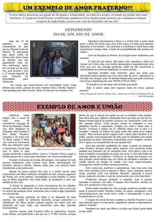 UM EXEMPLO DE AMOR FRATERNO!!!
     “O texto abaixo demonstra um grande ato de doação e solidariedade, servindo de exemplo, revelando um grande amor entre
      familiares. A Equipe do Jornal Serrano sensibilizada, parabeniza Gilza (doadora) pelo generoso ato e desejamos a Raquel
                             receptora do órgão doado, sucesso com votos de felicidades em sua vida.”


                                                    DEPOIMENTO
                                                DOAR, UM ATO DE AMOR
       Hoje dia 14 de                                                               Agradeço imensamente a Deus e a minha irmã, a quem serei
setembro             está                                                 grata o resto de minha vida, pois entre meus 8 irmãos que estavam
completando 30 dias                                                       dispostos a me doarem , foi a primeira a manifestar e como Deus está
que eu Raquel Costa de                                                    presente em nossas vidas, o teste de compatibilidade não poderia ser
Oliveira, fui abençoada                                                   melhor.
pelo gesto nobre de                                                                 Com as bênçãos do Senhor, as cirurgias foram realizadas com
minha irmã, Gilza Costa                                                   sucesso.
de Oliveira, que não
                                                                                    E cada dia que passa, olho para o céu, agradeço a Deus por
aguentando mais ver
                                                                          colocar em minha vida uma família abençoada e especialmente uma
meu sofrimento, optou
                                                                          irmã, que com seu coração generoso, pôde me dar novamente a
em me doar um de seus
                                                                          oportunidade de continuar realizando os meus sonhos.
rins, pois durante 1 ano
e 10 meses dependi de                                                               Aproveito também esse momento, peço aos anjos que
uma       máquina      de                                                 abençoem todos aqueles que com seus atos de amor, dispuseram a
hemodiálise          para                 Raquel e Gilza                  me doar seu sangue, pois, foi através desses atos que pude continuar
sobreviver.                                                               a ter força e esperança de uma “NOVA E FELIZ VIDA.”
         Os meses que transcorreram em hemodiálise foram muito                   “A doação é um dos atos mais bonitos que existe.
difíceis para todos, porque de certa maneira toda a família “adoece”,            Doar é salvar vidas sem esperar nada em troca, apenas
mas agradeço por esse recurso, afinal, foi ele que me manteve viva.       sorrisos.”
                                                                           (Gilza e Raquel são irmãs de Adilene Sales, professora na E.M.Luís Machado Filho de
                                                                                                                                              Serra da Saudade)




                                 EXEMPLO DE AMOR E UNIÃO
       Voltamos       nesta                                               dentro do que é natural iria ajudar ao pai no trabalho mais pesado.
edição com o casal de                                                     Nos olhos dos pais, refletira a felicidade como se fosse um raio de luz.
mais        anos        de                                                Nessa mesma época foi quando comprou um “botequinho” como era
convivência conjugal de                                                   dito naquele tempo. Tinha poucas coisas na prateleira e uma
Serra da Saudade. Desta                                                   geladeira movida à querosene. Chegou em casa e disse para a
vez, será destaque os                                                     família: “Comprei o buteco do Sr. Marinho Alves com a cara e a
cônjuges João Faustino e                                                  coragem”, virando os bolsos da calça onde não havia uma moeda
Ana     Maria    Faustino.                                                sequer. “Mas se Deus quiser, pagarei tudo”, disse João Faustino. E aí
Casados a 54 anos com                                                     então, nasceu nova perspectiva de vida, pois foi trabalhar com aquilo
10 filhos, sendo 6 filhos                                                 que gostava de fazer. Aprendeu a administrar como ninguém, sempre
com vida e os 4 primeiros                                                 com o apoio e a compreensão de sua esposa Ana.
filho que faleceram após                                                         Uma das grandes qualidades do casal, é ajudar as pessoas.
o nascimento. Conta hoje         João Faustino, Dona Ana e Família        João Faustino sempre soube saber esperar com paciência todos
com 9 netos e para                                                        aqueles que precisam de um tempinho mais. Com garra e luta e as
orgulho da família o querido Arthur, como o 1º bisneto. Para o casal, a   boas amizades conquistadas ao longo dos anos, é uma das fontes de
família sempre foi a coisa mais importante. Um amor incondicional!        emprego depois da prefeitura. Tornou-se ao longo dos tempos, um
       Viveram momentos de muitas dificuldades, mas apesar de tudo        dos grandes comerciantes aqui em Serra da Saudade e também na
sempre batalharam para criarem seus filhos, preocupados em                cidade vizinha de Estrela do Indaiá, com seus supermercados,
transferir valores à família. Valores estes que, com certeza foram        conseguindo manter os filhos sempre próximos.
transferidos a eles pelos pais.                                                  Com muita luta, sacrifício e persistência, hoje leva uma vida
       Apesar de pouco estudo dos pais e o querer vencer para             bem mais tranquila junto à esposa e filhos, netos, bisnetos, genros
proporcionar aos filhos melhores condições de vida, sempre seguiram       noras, podendo curtir sua fazenda “Buracão” adquirida a pouco
em frente com muito esforço, honestidade e muito trabalho. E assim        tempo, sabendo conciliar a vida de comerciante com a de fazendeiro.
que os filhos adquiriam uma certa idade, já auxiliavam o pais nas                Problemas sempre existiram e existirão, mas é preciso
tarefas do dia a dia.                                                     aprender a conviver com eles. A esposa Ana Faustino, sempre ao
        O tempo foi passando e como recompensa de um trabalho             lado com paciência e muito amor.
honesto, tudo foi melhorando. Pais às vezes severos, mas o amor era              Diante desta narrativa de vida conjugal, podemos acreditar que
e é acima de qualquer coisa, ensinando que a união é algo importante      ainda é possível existir famílias unidas, as quais conseguem viver
em uma família.                                                           harmoniosamente com muito amor, união e compreensão, o que é
       Deus sempre presente, ao deitar e ao despertar de toda             fundamental em um lar.
manhã, não existe ali nenhuma discórdia porque predomina a                       A equipe do jornal Serrano enaltece a família Faustino e que
obediência. Os filhos sentem grande orgulho por terem pais tão            seja exemplo para o mundo atual, resgatando valores e valorizando a
presentes em suas vidas, que transmitem para eles, grandes                palavra “Família”.
ensinamentos.                                                                    Parabéns ao casal, aos filhos e a todos que fazem parte desta
       Quando nasceu João Faustino Filho (o Joãozinho), ficaram           bonita união.
muito felizes, principalmente o pai por ser o 1º filho homem, porque
 