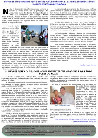 DESFILE DE 07 DE SETEMBRO REÚNE GRANDE PÚBLICO EM SERRA DA SAUDADE, COMEMORANDO OS
                              190 ANOS DE NOSSA INDEPENDÊNCIA

           o dia 07 de setembro (sexta-feira) aconteceu em Serra da                 A comemoração propriamente dita foi encerrada na Praça


 N         Saudade o desfile cívico com a participação dos
           funcionários e alunos das Escolas Municipais, Equipe do
           CRAS, CEMEI Menino Jesus, Centro Municipal Zé Mestre,
 Posto de Saúde, Pessoal do Setor de Serviços Gerais, Conselho
                                                                             Ademar Ribeiro de Oliveira pelo Secretário Municipal da Educação
                                                                             Ivan Hernane de Oliveira, onde convidou autoridades presentes para
                                                                             fazerem frente ao encerramento, convidou a todos para ouvir e cantar
                                                                             o Hino Nacional Brasileiro e o Hino à Independência, logo em seguida
 Tutelar, onde as famílias serranas e visitantes de cidades vizinhas e       ouve as apresentações dos alunos.
 outras, vieram prestigiar o tão esperado desfile que contou com a
 reunião de um grande público.                                                        Dando continuidade ao evento, com muito sucesso e
                                                                             brilhantismo convidou com muito orgulho a Fanfarra da cidade de
      O referido desfile                                                     Matutina, coordenada pelo professor Vilmar Martins que, a convite da
 aconteceu em via pública                                                    Coordenadora Pedagógica Miriam se empenharam bastante e vieram
 com         representações                                                  abrilhantar ainda mais a comemoração.
 como D. Pedro I, as
 alunas do CEMEI Menino                                                              Na oportunidade, queremos registrar um agradecimento
 Jesus com as tradicionais                                                   sincero também à Diretora da Escola Estadual “Francisco Campos”
 baianas,       berço    do                                                  Ana Maria Andrade e Diretora da Escola Municipal “Benjamin
 nascimento de nosso                                                         Guimarães” de Dores do Indaiá Célia Faria de Oliveira pela
 Brasil, numa coreografia                                                    colaboração, contribuindo muito para o nosso sucesso. Obrigado.
 preparada             pela
                                                                                     Para finalizar agradeceu a presença de todos, o empenho e
 professora de dança
                                                                             trabalho dos professores, Direção, Coordenação Pedagógica,
 Angélica e professoras do CEMEI Izabel e Maria das Dores, grupo de
                                                                             funcionários e alunos assim como o pessoal da fanfarra de Matutina e
 capoeira juntamente com o professor Cláudio também representado
                                                                             em especial a fanfarra de Estrela do Indaiá juntamente com a Diretora
 pelos alunos do CEMEI Menino Jesus, Coreografia com arcos e
                                                                             Amélia de Fátima Gontijo que tanto se empenharam para que
 balizas representada pelas alunas da Escola Municipal “Luís
                                                                             pudéssemos realizar nosso desfile com todo sucesso esperado. E
 Machado Filho”, relembrando os velhos tempos os alunos do Ensino
                                                                             que esperamos fazer nos próximos anos comemorações tão
 Médio da Escola Estadual “Professor Antônio Ribeiro” de Estrela do
                                                                             especiais como foi a de 2012, resgatando valores e mostrando que
 Indaiá 2° Endereço em Serra da Saudade representaram o
 CASSINO, outras representações como ex-prefeitos, esporte,                  podemos fazer a diferença.
 Academia Boa Forma com a professora Patrícia, destaque também
 do pessoal da saúde do Conselho Tutelar, o CRAS com a                                                                       Equipe Jornal Serrano
 participação elegante do grupo da melhor idade, a EJA destacando
 “Brasil liberdade e paz!”.
     ALUNOS DE SERRA DA SAUDADE HOMENAGEIAM TERCEIRA IDADE NO PAVILHÃO DE
                               DORES DO INDAIÁ.
     A Escola Municipal Luís Machado Filho, prestou uma                     satisfação em poder estar mais um ano junto a pessoas tão especiais,
homenagem aos idosos do Pavilhão Godofredo de Araújo da cidade              meigas e de bom coração que estavam ali. Agradeceu a todos pela
de Dores do indaiá.                                                         acolhida, parabenizou a organização do evento assim como o
                                                                            comportamento dos alunos.
       Os estudantes se mobilizaram no sentido de arrecadar material,
principalmente de higiene pessoal, e outros objetos para serem                 No final, o secretário foi homenageado com por Maria da
doados aos internos do Pavilhão.                                                                               Conceição Gomes, moradora
                                                                                                               do pavilhão que interpreta
       Cerca de 45 pessoas, entre elas, a Vice-Diretora, Jalma
                                                                                                               poesias. Gomes também
aparecida silva Ferreira, a Coordenadora Pedagógica, Maria das
                                                                                                               homenageou a todos os
Graças Costa, as Professoras Silvânia, Fernanda, Izabel, Patrícia, o
                                                                                                               presentes com um poema que
secretário Municipal de Educação, Prof. Ivan Oliveira e alunos do
                                                                                                               comoveu todas as pessoas. A
Ensino Fundamental, principalmente alunos do 6º e 7º anos fizeram a
                                                                                                               “ORAÇÃO DA TERCEIRA
alegria dos internos da terceira idade com belíssimas apresentações.
                                                                                                               IDADE”,    interpretada   por
      A Secretaria Municipal de Educação serviu um lanche e após,                                              Maria da Conceição teve
houve uma apresentação musical com o cantor Wellerson Júnior                                                   momentos de pura emoção.
(Juninho), professor de música da Prefeitura Municipal de Serra da                                             "Nós não temos futuro... o
saudade, onde internos, crianças e demais pessoas se misturaram                   Maria Conceição e Ivan       importante      são     esses
num animado forró. Relembrando músicas antigas, folia e atualidades.                                           momentos felizes" – frase de
                                                                                                               Maria Conceição, que é
      A festa tornou-se uma grande acontecimento para a instituição         chamada de poetisa do Pavilhão.
que comemora a semana do idoso.
                                                                               No final, agradecimentos e a certeza de no próximo ano, a
        Este é o segundo ano consecutivo que a escola tem essa
                                                                            Administração Municipal assim como os dirigentes Municipais de
iniciativa. A Presidente do Pavilhão, Júlia agradeceu o esforço de
                                                                            Educação possam possibilitar novos momentos de prazer à terceira
todos em levar àquelas pessoas, felicidade, mesmo que por um dia
                                                                            idade.
só. Agradeceu pela presença, pelo lanche e pelo carinho com que os
números foram apresentados. O Secretário Municipal de Educação,                    Texto retirado no site oficial da prefeitura de Serra da Saudade.
Prof. Ivan falou em nome do município dizendo do orgulho e                                                        <www.serradasaudade.mg.gov.br>


           “O principal objetivo da educação é criar homens capazes de fazer coisas novas, não simplesmente de repetir o que outras gerações fizeram,
    homens criativos, inventivos, descobridores” Piaget
             Parabéns professores, você é o responsável por formar o homem em sua integridade, o homem que através de seus ensinamentos aprende a
    transformar sua história. Por isso professor é peça fundamental no alicerce da vida!
             Sua função é grandiosa, mais uma vez parabéns professor!                                                  Equipe jornal Serrano.
 