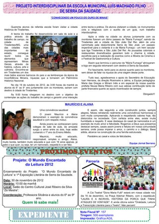 PROJETO INTERDISCIPLINAR DA ESCOLA MUNICIPAL LUÍS MACHADO FILHO
                                 DE SERRA DA SAUDADE.
                                            "CONHECENDO UM POUCO DO OURO DE MINAS"


        Quarenta alunos da referida escola foram visitar a cidade       entre teoria e prática. Os alunos visitaram a cidade, os monumentos
 Histórica de Tiradentes.                                               civis e religiosos com o auxílio de um guia, num trabalho
                                                                        interdisciplinar.
        A teoria do trabalho foi desenvolvida em sala de aula e a
 prática através do                                                           Após a visita na cidade os alunos juntamente com os
 trabalho de campo, na                                                  monitores fizeram um ótimo passeio de "Maria Fumaça", saindo de
 cidade                 de                                              Tiradentes até a cidade de São João Del Rei, além de uma
 Tiradentes/MG, uma                                                     caminhada pela deslumbrante Serra de São José, um passeio
 das cidades mais                                                       imperdível para o visitante é o de Maria Fumaça - um trem secular
 importantes            do                                              que liga Tiradentes a São João Del Rei. As pousadas coloniais e
 estado,        consegue                                                restaurantes diversificados garantem todo o charme à cidade,
 reunir     todos       os                                              escolhida para a realização de eventos como a Mostra de Cinema e
 elementos            que                                               o Festival de Gastronomia e Cultura.
 representam        Minas
                                                                              Assim que terminou o percurso da "Maria Fumaça" almoçaram
 Gerais, através da
                                                                        e logo em seguida retomaram com destino à Serra da Saudade.
 história, cultura, arte e
 culinária. Encontra-se                                                      Foi fascinante, tanto para os alunos quanto para os monitores,
 em Tiradentes um dos                                                   sem deixar de falar na riqueza de uma viagem desse porte.
 mais belos acervos barrocos do país e as lembranças da época da
 Inconfidência Mineira, riquezas que a tornaram um Patrimônio                  Tudo isso, agradecemos o apoio do Secretário de Educação
 Histórico Nacional.                                                    Ivan Hernane, da direção Rosimeire e Jalma, a Equipe pedagógica
                                                                        Maria das Graças e Miriam Inês e em especial da nossa querida
       No dia 19 de outubro de 2012, às 3:00 horas da manhã os          prefeita Neusa Maria Ribeiro com sua valiosa contribuição tanto da
 alunos do 6° ao 9° ano juntamente com os monitores, saíram com         parte financeira quanto ao apoio incentivador de sempre.
 destino à cidade de Tiradentes.
      Às 9:00 horas chegaram no destino com o objetivo de                                                                       Obrigado!!!
 contemplar as ações do trabalho de campo e garantir uma interação

                                                         MAURÍCIO E ALANA
                                  Uma convivência saudável                     E assim, vão seguindo a vida construindo juntos, sempre
                                                                        alegres, felizes retratando realmente uma convivência harmoniosa e
                                O jovem Maurício e Alana
                                                                        com muita compreensão. Aplicando e respeitando valores hoje, tão
                           demonstram o exemplo de convivência
                                                                        distorcidos na sociedade. Com certeza entre eles, existe muita
                           saudável e com respeito mútuo.
                                                                        humildade e respeito. E esse destaque do casal de namorados é um
                                 Ainda jovens se conheceram como        exemplo de muito amor e felicidade. Rogamos a Deus que possamos
                           colegas de sala de aula, da amizade          destacar sempre, casais assim jovens e felizes em nossa comunidade
                           surgiu o amor entre os dois, hoje estão      serrana, onde possa imperar o amor, o carinho e o diálogo. Base
                           cursando o 1º ano do Ensino Médio.           sólida, alicerce na construção de uma família estruturada.
                                   Mauricio,    muito        educado,        Parabéns ao casal e votos de felicidades.
                             responsável, simples e amigo. Alana,
muito bonita, também muito educada e que com 16 anos apenas, já
                                                                                                                    Equipe Jornal Serrano.
sabe o que quer, ou seja, ter um namorado, respeitá-lo e ser feliz.


                                  PRÓXIMOS EVENTOS
         Projeto: O Mundo Encantado                                         Parceria
                da Leitura 2012
Encerramento do Projeto “O Mundo Encantado da
Leitura” e 1ª Exposição Literária de Serra da Saudade.
Data: 30 de novembro de 2012
Horário: 10:00 da manhã
Local: Salão do Centro Cultural José Ribeiro da Silva
“Zé Mestre”.
                                                                              A Cia Teatral "Dona Maria Fulô" estará em nossa cidade nos
Coordenação: Professora Silvânia e alunos do 6º ao 9º                   dia 16 de dezembro, na Praça Ademar Ribeiro, com o espetáculo
                      ano.                                              "LAURA E A INCRIVEL HISTÓRIA DA PORCA QUE TINHA
                 Quem lê sabe mais!                                     ATAQUES DE VONTADE". E ainda oficina sobre "Oralidade, Leitura
                                                                        e Transcrição Literária para o Teatro". Não percam!

                                                                        Nota Fiscal Nº: 157
              EXPEDIENTE                                                Tiragem: 500 exemplares
                                                                        Impressão: Gráfíca AGIL
 