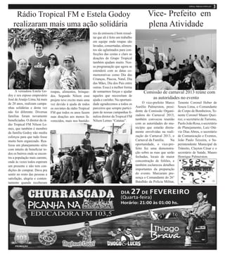 Rádio Tropical FM e Estela Godoy                                                                      Vice- Prefeito em
    realizaram mais uma ação solidária                                                                     plena Atividade
                                                                 res da emissora é bom ressal-
                                                                 tar que ali é feito um trabalho
                                                                 em equipe onde roupas são
                                                                 lavadas, consertadas, alimen-
                                                                 tos são aglutinados para con-
                                                                 fecções das cestas e claro as
                                                                 doações do Grupo Tropical
                                                                 também ajudam muito. Nos-
                                                                 sa programação que agora se
                                                                 estenderá com as datas co-
                                                                 memorativas como Dia das
                                                                 Crianças, Páscoa, Natal, Dia
                                                                 das Mães, Dia dos Pais entre
                                                                 outras. Essa é a melhor forma
      A vereadora Estela Go-     roupas, alimentos, brinque-     de somarmos forças e ajudar            Comissão de carnaval 2013 reúne com
doy e seu esposo empresário      dos. Segundo Nilson esse        aqueles que necessitam de
José de Araújo Lima, há mais     projeto teve excito mais uma    ajuda e carinho. Na oportuni-
                                                                                                            as autoridades no evento
de 20 anos, realizam campa-      vez devido à ajuda de todos     dade agradecemos a todos os            O vice-prefeito Marco     Tenente Coronel Heber de
nhas solidárias e desta vez      os ouvintes da rádio Tropical   parceiros que sempre partici-     Aurélio Palmerston, presi-     Souza Lima, o Comandante
não foi diferente. Diversas      FM que todos os anos fazem      pam de nossas campanhas fi-       dente da Comissão Organi-      do Corpo de Bombeiros, Te-
famílias foram novamente         suas doações aos menos fa-      naliza diretor da Tropical FM     zadora do Carnaval 2013,       nente Coronel Mauro Quei-
beneficiadas. O diretor da rá-   vorecidos, mais nos bastido-    Nilson Lemes “Catatau”.           também convocou reunião        roz, o secretário de Turismo,
dio Tropical FM Nilson Le-                                                                         com as autoridades do mu-      Paolo João Rosa, o secretário
mes, que também é membro                                                                           nicípio que estarão direta-    de Planejamento, Luiz Otá-
da família Godoy não mediu                                                                         mente envolvidas na reali-     vio Dias Abreu, o secretário
esforços para que tudo fosse                                                                       zação do Carnaval 2013, o      de Comunicação e Eventos,
muito bem organizado. Rea-                                                                         Carnaval da Família.    Na     João Paulo Teixeira, o Su-
lizou um planejamento sério                                                                        oportunidade, o vice-pre-      perintendente Municipal de
com intuito de beneficiar to-                                                                      feito fez uma demonstra-       Trânsito, Clayton César e o
dos os bairros onde se encon-                                                                      ção sobre as ruas que serão    secretário de Saúde, Mauro
tra a população mais carente,                                                                      fechadas, locais de maior      Henrique Palmerston.
onde às vezes todos esperam                                                                        concentração de foliões, e
um presente e não tem con-                                                                         também esclareceu detalhes
dições de comprar. Dava pra                                                                        importantes da preparação
sentir no rosto das pessoas a                                                                      do evento. Marcaram pre-
satisfação, alegria e conten-                                                                      sença o Comandante do 26°
tamento quando receberam                                                                           Batalhão da Polícia Militar,
 