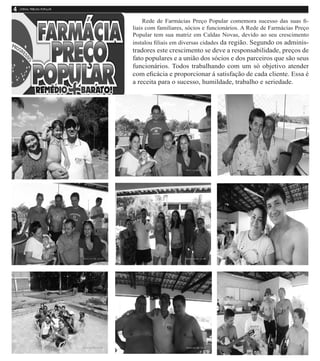 Rede de Farmácias Preço Popular comemora sucesso das suas fi-
liais com familiares, sócios e funcionários. A Rede de Farmácias Preço
Popular tem sua matriz em Caldas Novas, devido ao seu crescimento
instalou filiais em diversas cidades da região. Segundo os adminis-
tradores este crescimento se deve a responsabilidade, preços de
fato populares e a união dos sócios e dos parceiros que são seus
funcionários. Todos trabalhando com um só objetivo atender
com eficácia e proporcionar á satisfação de cada cliente. Essa é
a receita para o sucesso, humildade, trabalho e seriedade.
 