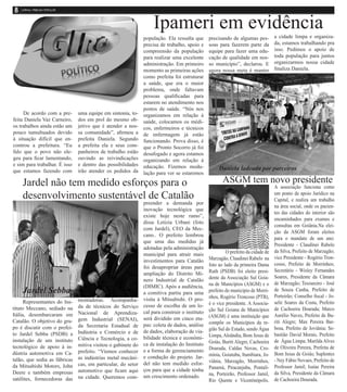 Ipameri em evidência                                           a cidade limpa e organiza-
                                                              população. Ela ressalta que      precisando de algumas pes-
                                                              precisa de trabalho, apoio e     soas para fazerem parte da         da, estamos trabalhando pra
                                                              compreensão da população         equipe para fazer uma edu-         isso. Pedimos o apoio de
                                                              para realizar uma excelente      cação de qualidade em nos-         toda população para juntos
                                                              administração. Em primeiro       so município”, declarou. E         organizarmos nossa cidade
                                                              momento as primeiras ações       agora nossa meta é manter          finaliza Daniela.
                                                              como prefeita foi estruturar
                                                              a saúde, que era o maior
                                                              problema, onde faltavam
                                                              pessoas qualificadas para
                                                              estarem no atendimento nos
                                                              postos de saúde. “Nós nos
     De acordo com a pre-      uma equipe em sintonia, to-    organizamos em relação à
feita Daniela Vaz Carneiro,    dos em prol do mesmo ob-       saúde, colocamos os médi-
os trabalhos ainda estão um    jetivo que é atender a nos-    cos, enfermeiros e técnicos
pouco tumultuados devido       sa comunidade”, afirmou a      de enfermagem já estäo
à situação difícil que en-     prefeita Daniela. Segundo      funcionando. Prova disso, é
controu a prefeitura. “Eu      a prefeita ela e seus com-     que o Pronto Socorro já foi
falo que o povo não ele-       panheiros de trabalho estão    desafogado e agora estamos
geu para ficar lamentando,     ouvindo as reivindicações      organizando em relação à
e sim para trabalhar. É isso   e dentro das possibilidades    educação. Fizemos modu-
que estamos fazendo com        irão atender os pedidos da                                           Daniela ladeada por parceiros
                                                              lação para ver se estaremos

    Jardel não tem medido esforços para o                                                             ASGM tem novo presidente
                                                                                                                                  A associação funciona como
    desenvolvimento sustentável de Catalão                                                                                        um ponto de apoio Jurídico na
                                                                                                                                  Capital, e realiza um trabalho
                                                              preender a demanda por
                                                                                                                                  na área social, onde os pacien-
                                                              inovação tecnológica que
                                                                                                                                  tes das cidades do interior são
                                                              existe hoje neste ramo”,
                                                                                                                                  encaminhados para exames e
                                                              disse Letizia Urbani (foto
                                                                                                                                  consultas em Goiânia.Na elei-
                                                              com Jardel), CEO da Mec-
                                                                                                                                  ção da ASGM foram eleitos
                                                              cano.. O prefeito lembrou
                                                                                                                                  para o mandato de um ano:
                                                              que uma das medidas já
                                                                                                                                  Presidente - Claudinei Rabelo
                                                              adotadas pela administração
                                                                                                        O prefeito da cidade de   da Silva, Prefeito de Marzagão;
                                                              municipal para atrair mais
                                                                                               Marzagão, Claudinei Rabelo na      vice Presidente - Rogério Tron-
                                                              investimentos para Catalão
                                                                                               foto ao lado da primeira Dama      cosso, Prefeito de Morrinhos;
                                                              foi desapropriar áreas para
                                                                                               Ruth (PSDB) foi eleito presi-      Secretário - Wisley Fernandes
                                                              ampliação do Distrito Mi-
                                                                                               dente da Associação Sul Goia-      Soares, Presidente da Câmara
                                                              nero Industrial de Catalão
                                                                                               na de Municípios (ASGM) e o        de Marzagão; Tesoureiro - José
                                                              (DIMIC). Após a audiência,
    Jardel Sebba                                              a comitiva partiu para uma       prefeito do município de Morri-    de Souza Cunha, Prefeito de
                                                                                               nhos, Rogério Troncoso (PTB),      Porteirão; Conselho fiscal - Jo-
      Representantes do Ins-   montadoras. Acompanha-         visita à Mitsubishi. O pro-
                                                                                               é o vice presidente. A Associa-    selir Soares da Costa, Prefeito
tituto Meccano, sediado na     da de técnicos do Serviço      cesso de escolha de um lo-
                                                                                               ção Sul Goiana de Municípios       de Cachoeira Dourada; Marco
Itália, desembarcaram em       Nacional de Aprendiza-         cal para construir o instituto
                                                                                               (ASGM) é uma instituição que       Aurélio Naves, Prefeito de Bu-
Catalão. O objetivo do gru-    gem Industrial (SENAI),        será dividido em cinco eta-
                                                                                               compõe os Municípios da re-        riti Alegre; Max Pereira Bar-
po é discutir com o prefei-    da Secretaria Estadual de      pas: coleta de dados, análise
                                                                                               gião Sul do Estado, sendo Água     bosa, Prefeito de Joviânia; Se-
to Jardel Sebba (PSDB) a       Indústria e Comércio e de      de dados, elaboração de via-
                                                                                               Limpa, Aloândia, Bom Jesus de      bastião David Morais, Prefeito
instalação de um instituto     Ciência e Tecnologia, a co-    bilidade técnica e econômi-
                                                                                               Goiás, Buriti Alegre, Cachoeira    de Água Limpa; Marilda Alves
tecnológico de apoio à in-     mitiva visitou o gabinete do   ca de instalação do Instituto
                                                                                               Dourada, Caldas Novas, Cro-        de Oliveira Pereira, Prefeita de
dústria automotiva em Ca-      prefeito. “Viemos conhecer     e a forma de gerenciamento
                                                                                               mínia, Goiatuba, Itumbiara, Jo-    Bom Jesus de Goiás; Suplentes
talão, que sedia as fábricas   as indústrias metal mecâni-    e condução do projeto. Jar-
                                                                                               viânia, Marzagão, Morrinhos,       - Ney Fábio Novaes, Prefeito de
da Mitsubishi Motors, John     cas, em particular, do setor   del não tem medido esfor-
                                                                                               Panamá, Piracanjuba, Pontali-      Professor Jamil; Isaías Pereira
Deere e também empresas        automotivo que ficam aqui      ços para que a cidade tenha
                                                                                               na, Porteirão, Professor Jamil,    da Silva, Presidente da Câmara
satélites, fornecedoras das    na cidade. Queremos com-       um crescimento ordenado.
                                                                                               Rio Quente e Vicentinópolis.       de Cachoeira Dourada.
 