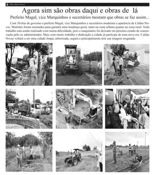 Agora sim são obras daqui e obras de lá
   Prefeito Magal, vice Marquinhos e secretários mostam que obras se faz assim...
    Com 30 dias de governo o prefeito Magal, vice Marquinhos e secretários mudaram a aparência de Caldas No-
vas. Mutirões foram montados para garantir uma mudança geral, tanto na zona urbana quanto na zona rural. Todo
trabalho esta sendo realizado com muita dificuldade, pois o maquinário foi deixado em péssimo estado de conser-
vação pelo ex administrador. Mais com muito trabalho e dedicação a cidade já participa de uma nova era. Caldas
Novas voltará a ser uma cidade limpa, arborizada, segura e principalmente terá sua imagem resgatada.
 