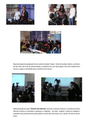 Representação da adaptação de um conto de Isabel Stiwel, Farta de receber ordens, no último
dia de aulas. No final da apresentação, o auditório fez uma apreciação crítica do trabalho das
alunas e sugeriu actividades para o próximo ano lectivo.




Representação da peça “História dos Momos” durante a Semana Cultural. A professora Sílvia
Alarcão encenou e procedeu à pesquisa e redacção do texto original. A peça foi exibida e
avaliada muito positivamente pelo público, tendo sido solicitada a sua reprise no último dia de
aulas.
 