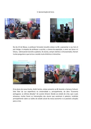 3. Apresentação de livros




No dia 22 de Março, o professor Fernando Carvalho esteve na BE a apresentar o seu livro A
pior Amiga. A simpatia do professor e escritor, a clareza da exposição, o amor aos livros e à
leitura, sobressaíram durante a palestra. Os alunos, sempre atentos e entusiasmados, fizeram
muitas perguntas o que tornou a sessão muito dinâmica e interactiva.




O ex-aluno da nossa Escola, André Santos, esteve presente na BE durante a Semana Cultural.
Veio falar da sua experiência na Universidade e, principalmente, da obra "Economia
portuguesa: as últimas décadas" de Luciano Amaral. Devido ao estado de crise, que o país
atravessa, muitas foram as intervenções dos alunos que assistiram à palestra, incidindo
principalmente sobre as razões do estado actual da nossa economia e as possíveis soluções
para a crise.
 