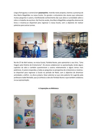 Língua Portuguesa e construíram powerpoints. Inserida neste projecto, tivemos a presença de
Ana Maria Magalhães na nossa Escola. Foi grande o entusiasmo dos alunos que colocaram
muitas perguntas à autora, manifestando conhecimento das suas obras e curiosidade sobre a
vida e o trabalho da escritora. No final da sessão, Ana Maria Magalhães autografou dezenas de
livros e mostrou-se disponível para regressar à nossa Escola, com o objectivo de realizar
palestras para outras turmas.




No dia 27 de Abril esteve, na nossa Escola, Florbela Nunes, para apresentar o seu livro, "Uma
Viagem pela História do Cristianismo". Os alunos colaboraram na apresentação, lendo alguns
capítulos da obra e também questionaram a autora relativamente a alguns temas mais
polémicos. A autora respondeu a todas as perguntas na perspectiva do cristianismo e mostrou-
se disponível para regressar à Escola no período de Natal, com o objectivo de dinamizar
actividades a definir, na altura própria. Deve salientar-se que esta palestra foi sugerida pela
professora Isabel Reinaldo, que já conhecia a obra de Florbela Nunes e que também colaborou
na sua apresentação.



                                 4. Exposições na Biblioteca
 