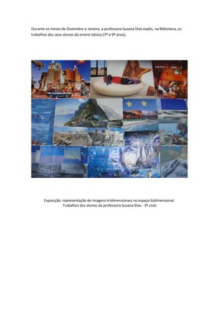 Durante os meses de Dezembro e Janeiro, a professora Susana Dias expôs, na Biblioteca, os
trabalhos dos seus alunos do ensino básico (7º e 9º anos).




       Exposição: representação de imagens tridimensionais no espaço bidimensional.
                  Trabalhos dos alunos da professora Susana Dias - 3º ciclo
 