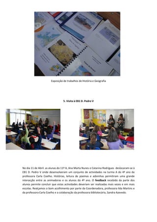 Exposição de trabalhos de História e Geografia




                                 5. Visita à EB1 D. Pedro V




No dia 11 de Abril. as alunas do 11º A, Ana Marta Nunes e Catarina Rodrigues deslocaram-se à
EB1 D. Pedro V onde desenvolveram um conjunto de actividades na turma A do 4º ano da
professora Carla Coelho. Histórias, leitura de poemas e adivinhas permitiram uma grande
interacção entre as animadoras e os alunos do 4º ano. O feedback recebido da parte dos
alunos permite concluir que estas actividades deveriam ser realizadas mais vezes e em mais
escolas. Realçamos o bom acolhimento por parte da Coordenadora, professora Ilda Martins e
da professora Carla Coelho e a colaboração da professora bibliotecária, Sandra Azevedo.
 