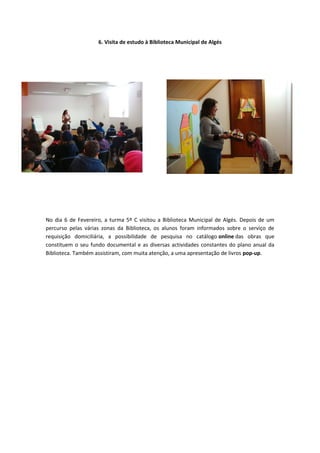 6. Visita de estudo à Biblioteca Municipal de Algés




No dia 6 de Fevereiro, a turma 5º C visitou a Biblioteca Municipal de Algés. Depois de um
percurso pelas várias zonas da Biblioteca, os alunos foram informados sobre o serviço de
requisição domiciliária, a possibilidade de pesquisa no catálogo online das obras que
constituem o seu fundo documental e as diversas actividades constantes do plano anual da
Biblioteca. Também assistiram, com muita atenção, a uma apresentação de livros pop-up.
 