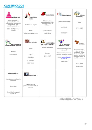 CLASSIFICADOS


                                                             MORANGOS                COSTUREIRA                  SABÃO
                                                                                                            CASEIRO
         *EU QUE FIZ*               JEQUITI e
                                   VOCÊ
     Bolos artísticos e                                  Selecionados e
   personalizados para                                                        Confecção de roupas
                                                      embalados direto do                                      Ilma
 casamentos, debutantes,                               produtor do Sul de
     doces finos, bem        Produtos da Jequiti             Minas
   casados,cupcakes...
                                                                                   LOURDES
                                                                                                            8784-5327
   2568-8627 (Karina/
        Thiago)                     Anete               Carlos Alberto

                            2038-1671 8560-8577                                   3368-3399
                                                          7997-2221




                                     MANICURE              CASTRAÇÕES
      ARTESANATO E                                    DE CÃES E GATOS                 MAGTEL                     MÁRCIA
BORDADOS EM ROUPAS                                                              ARTESANATOS
                                                      (preços populares)
                                    Talita                                   Fantoches e dedoches
                                                                                   em geral              Bombons, trufas,
         Rosana                                                                                            pães de mel,
                                                                             Lembrancinhas, topos        cupcakes, tortas
                                                            Creusa
                                   2ª a 4ª                                  de bolo, potes em biscuit    doces e salgadas,
      8521-009/5
                                                                                                        lanches de metro e
                                                          2541-6917                                     naturais, cestas de
                                 6762-2845                                   Email: treicy.libano@
                                                                                  ig.com.br              café da manhã...
                                 5ª a sábado
                                                                                  9962-3133
                                 2957-5023                                                                  7162-8614

                                                                                                            3876-0105




    CARLOS ZAPPA
                                   PROFª CARLA

 Carregadores de bateria
        (diversos)


                               Caixas de MDF
       3854-4697           pintadas, cachecol de lã
                                  e crochê



  Email: karloszappa@
       ig.com.br



                                                                                 PESQUISADOS PELA PROF” PAULA R.




                                                                                                                          09
 