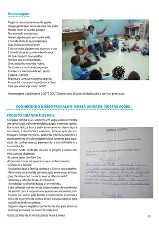 Homenagem

Trago-te um recado de muita gente.
Houve gente que praticou uma boa ação,
Manda dizer-te que foi porque
Teu exemplo convenceu.
Houve alguém que venceu na vida,
E manda dizer-te que foi porque
Tuas lições permaneceram
E houve mais alguém que superou a dor,
E manda dizer-te que foi a lembrança
De tua coragem que ajudou.
Por isso que és importante...
O teu trabalho é o mais nobre,
De ti nasce a razão e o progresso.
A união e a harmonia de um povo!
E agora... Sorria!!
Esqueça o cansaço e a preocupação,
Porque há muita gente pedindo a Deus
Para que você seja muito Feliz!!!

Homenagem a professora ILDETE COUTO pelos seus 30 anos de dedicação e serviços prestados.



       CONHECENDO NOSSO TRABALHO- NOSSA UNIDADE- NOSSAS AÇÕES

PROJETO CIRANDA DOS PAIS
A relação família x Cei, um tema em voga, ainda se mostra
um tanto frágil, vulnerável e delicada por inúmeras razões.
Por outro lado, a busca pelo estreitamento desse laço é
constante, é desafiador e essencial. Sabe-se que são ins-
tituições complementares, portanto interdependentes e
transcedem os vínculos estabelecidos somente para aqui-
sição de conhecimento, permeando a sensibilidade e a
humanização.
Em face deste contexto, nasceu o projeto Ciranda dos
Pais, com os objetivos:
•Estreitar laços família e Cei;
•Promover trocas de experiências e conhecimentos;
 •Conhecer a família;
 •Possibilitar que a família conheça o Cei e o seu trabalho;
 •Abrir mais um canal de comunicação entre essas institui-
 ções (família e Cei) numa “conversa diferenciada”;
 •Valorizar a relação dessas instituições;
 •Sensibilizar o olhar de todos os envolvidos.
 Cabe salientar que os temas desses textos são escolhidos
 de acordo com a necessidade avaliada no momento, tan-
 to pelo Cei, como pela família considerando essencial a
  troca de experiências dedica-se um espaço especial para
  a publicação dos registros.
  Seguem alguns registros/comentários dos pais sobre os
  textos já enviados no decorrer deste ano:
TEXTO ESCRITO PELAS PROFESSORAS TÂNIA E VÂNIA                                               01
 