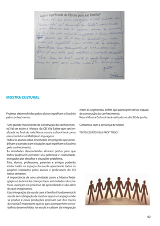 MOSTRA CULTURAL


                                                             entre os segmentos, enfim que participem desse espaço
Projetos desenvolvidos pelos alunos espelham o fascínio      de construção do conhecimento.
pelo conhecimento                                            Nossa Mostra Cultural será realizada no dia 30 de junho.

“Um grande movimento de construção do conhecimen-            Contamos com a presença de todos!
to”.Vai ser assim a Mostra do CEI Vila Salete que será re-
alizada no final do mês.Nossa mostra cultural terá como      TEXTO ESCRITO PELA PROF” TREICY
eixo condutor as Múltiplas Linguagens.
Todos os alunos estão envolvidos em projetos que possi-
bilitam o contato com situações que espelham o fascínio
pelo conhecimento.
As atividades desenvolvidas abriram portas para que
todos pudessem perceber seu potencial e criatividade,
instigados por desafios e situações-problema,
 Pais, alunos, professores, parentes e amigos poderão
 visitar todos os espaços da escola apreciando todos os
 projetos realizados pelos alunos e professores do CEI
 nesse semestre.
 A importância de uma atividade como a Mostra Peda-
 gógica é enorme.As crianças bem estimuladas são cria-
 tivas, avançam no processo de aprendizado e vão além
 do que imaginamos.
 Essa integração da escola com a família é fundamental.A
 escola tem obrigação de mostrar que é um espaço onde
 se produz e essas produções precisam sair dos muros
 da escola.É importante que os pais acompanhem os tra-
 balhos desenvolvidos na escola e saibam da integração


                                                                                                                    02
 
