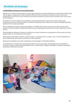 Atividades de Destaque
A IMPORTÂNCIA DA MUSICA NA EDUCAÇÃO INFANTIL

Sabemos que a música é essencial para as crianças, pois proporciona um desenvolvimento sensorial de forma diferenciada,
além de aguçar a audição, pois as fazem perceber diferentes ritmos, harmonias e andamentos. Assim, temos como
proposta para a nossa turma, trazer variados sons para que eles apreciem músicas que não costumam ouvir na sua rotina
com os familiares.

Começamos o ano com canções mais acolhedoras, os CDs propostos foram os que traziam músicas calmas, para
tranquilizar as crianças, além de tematizar um ambiente tranquilo para eles. Utilizamos as músicas da coleção de grandes
bandas em ritmos suaves para bebês.

Após a adaptação trouxemos músicas diversificadas, como MPB e Rock. Nossa sala sempre tem algum tipo de música
tocando, e elas são escolhidas a dedo pelas professoras, pois ambas gostam muito dessa arte que é a expressão em forma
de sons.

Nesta atividade de destaque, trouxemos o violão para as crianças conhecerem e eles gostaram muito, queriam tocá-lo de
qualquer jeito. Foi uma experiência muito bacana.

Nessa pequena reportagem, também, queremos sugerir um repertório para as crianças, cujos CDs são trabalhados em
sala e proporcionam uma riqueza musical para os nossos pequenos.

Segundo As Orientações Curriculares: Expectativas de aprendizagem e Orientações Didáticas:

É importante que o repertório de músicas apresentado às crianças seja amplo e diversificado, pois este qualificará a
escuta das crianças, e quanto mais diversificado, mais as crianças terão condições de identificar, reconhecer elementos e
desenvolver preferências musicais”.




                                                                                                                      04
 