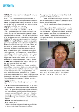 ENTREVISTA




JORNAL : Fale um pouco sobre você, de onde veio, sua             Mas, se prestarmos atenção, vamos nos dar conta de
formação, etc...                                                 que nenhum dia é igual ao outro.
ILDETE : Sou natural de Pernambuco, da cidade de                 	       Cada manhã traz uma benção escondida; uma
Garanhuns, lá fiz curso técnico de contabilidade, vindo          benção que só serve para esse dia e que não se pode
pra São Paulo não estudei mais, fiz uma prova da prefei-         guardar nem desaproveitar
tura de São Paulo no ano de 1982 para saber se estava            	       Se não usarmos este milagre hoje, ele vai se
capacitada a trabalhar com crianças.                             perder.
JORNAL: Como se tornou professora?                               Este milagre está nos detalhes do cotidiano; e preciso
ILDETE : Fui chamada para trabalhar no CEI VILA                  viver cada minuto porque ali encontramos a saída de
SALETE que na época era uma creche, inaugurada em                nossas confusões a alegria de nossos bons momentos,
10/09/1982, nela iniciei no cargo de pajem posterior-            nunca podemos deixar que cada dia pareça igual ao
 mente transformado em ADI e após a conclusão do cur-            anterior porque todos dias são diferentes, porque
 so de pedagogia no ano de 2009 me tornei professora .           estamos em constante processo de mudança.
 JORNAL: Fale sobre sua experiência como educadora.              Paulo Freire
 ILDETE: No início foi difícil, não sabia nada sobre crian-
 ças, (apesar de ter três filhos) tudo era muito diferente.
 Ao trabalhar na creche tive que mudar de hábitos, de
 atitudes e até mesmo de sentimentos; aqui aprendi
 muito, me vi obrigada a dar carinho, a ser solidária,
 a dar atenção pois na época as crianças não tinham
 nada, era apenas a creche a quem as crianças tinham e
 mais nada; os pais eram muito ausentes e com a ausên-
 cia das famílias eu me comovia, tentei até me colocar
  no papel de substituta das famílias (pois sou muito
  sentimental), mesmo sabendo que não era o correto.
  JORNAL: Em sua opinião, quais mudanças significati-
  vas vem acontecendo na educação?
  ILDETE: A creche iniciou em um sistema de assistên-
  cia social que era um caos, não tinhamos apoio de SAS,
  nem de supervisores, não havia coordenadores. A cada
  quatro meses aparecia uma equipe social que nos                ENTREVISTA REALIZADA NO DIA 18/06/2012 COM IL-
  dava algumas instruções que não tinham, (acredito              DETE COUTO, PROFESSORA DE EDUCAÇÃO INFANTIL
  hoje) nenhuma validade para o nosso trabalho, que era          NO CEI VILA SALETE, PELA PROFESSORA CARLA
  difícil, árduo; exercíamos várias funções, já fui faxineira,
   cozinheira e até mesmo assumi a direção da creche
   por uns tempos.
   JORNAL: Como você vê a educação num futuro próxi-
   mo?
   ILDETE: Eu acredito muito na renovação do ser huma-
   no. A educação já avançou muito, porém ainda se tem
   muito a ser feito, creio que futuramente alcançaremos
   uma educação que possibilite o indivíduo ter consci-
   ência e responsabilidade sobre seus atos e decisões, e
   que os laços entre família e escola sejam estreitados,
   que se estabeleça uma verdadeira parceria entre esco-
   la e pais.
    JORNAL: Gostaria de dizer algo mais?
    ILDETE: ACREDITE!
    Podemos acreditar que tudo que a vida nos oferecerá
    no futuro e repetir que fizemos ontem e hoje.
                                                                                                                          06
 