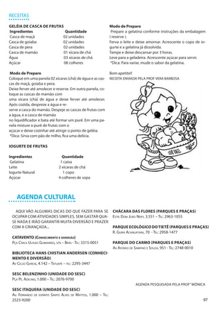RECEITAS

GELÉIA DE CASCA DE FRUTAS                                       Modo de Preparo
Ingredientes               Quantidade                            Prepare a gelatina conforme instruções da embalagem
Casca de maçã            02 unidades                            ( reserve ).
Casca de goiaba          02 unidades                            Ferva o leite e deixe amornar. Acrescente o copo de io-
Casca de pera            02 unidades                            gurte e a gelatina já dissolvida.
Casca de mamão           01 xícara de chá                       Tampe e deixe descansar por 3 horas.
Água                      03 xícaras de chá                     Leve para a geladeira. Acrescente açúcar para servir.
Açúcar                    08 colheres                            *Dica: Para variar, mude o sabor da gelatina.

 Modo de Preparo                                                Bom apetite!!
Coloque em uma panela 02 xícaras (chá) de água e as cas-        RECEITA ENVIADA PELA PROF VERA BARBOSA
cas de maçã, goiaba e pera.
Deixe ferver até amolecer e reserve. Em outra panela, co-
loque as cascas de mamão com
uma xícara (chá) de água e deixe ferver até amolecer.
Após cozida, despreze a água e re-
serve a casca do mamão. Despeje as cascas de frutas com
a água, e a casca de mamão
no liquidificador e bata até formar um purê. Em uma pa-
nela misture o purê de frutas com o
açúcar e deixe cozinhar até atingir o ponto de geléia.
 *Dica: Sirva com pão de milho, fica uma delícia.

IOGURTE DE FRUTAS

Ingredientes                     Quantidade
 Gelatina                       1 caixa
Leite                          2 xícaras de chá
Iogurte Natural                   1 copo
Açúcar                         4 colheres de sopa



    AGENDA CULTURAL

   AQUI VÃO ALGUMAS DICAS DO QUE FAZER PARA SE                   CHÁCARA DAS FLORES (PARQUES E PRAÇAS)
 OCUPAR COM ATIVIDADES SIMPLES, SEM GASTAR QUA-                  Estr. Dom João Nery, 3.551 – Tel: 2963-1055
 SE NADA E IRÃO GARANTIR MUITA DIVERSÃO E PRAZER
 COM A CRIANÇADA...                                              PARQUE ECOLÓGICO DO TIETÊ (PARQUES E PRAÇAS)
                                                                 R. Guira Acangatara, 70 - Tel: 2958-1477
 CATAVENTO (Conhecimento e diversão)
 Pça Cívica Ulisses Guimarães, s/n – Brás - Tel: 3315-0051       PARQUE DO CARMO (PARQUES E PRAÇAS)
                                                                 Av Afonso de Sampaio e Souza, 951 - Tel: 2748-0010
 BIBLIOTECA HANS CHISTIAN ANDERSEN (CONHECI-
 MENTO E DIVERSÃO)
 Av Celso Garcia, 4.142 – Tatuapé – tel: 2295-3447

 SESC BELENZINHO (UNIDADE DO SESC)
 Pça Pe. Adelino, 1.000 – Tel: 2076-9700
                                                                                AGENDA PESQUISADA PELA PROF” MÔNICA
 SESC ITAQUERA (UNIDADE DO SESC)
 Av. Fernando de espirito Santo Alves de Mattos, 1.000 – Tel:
 2523-9200                                                                                                            07
 