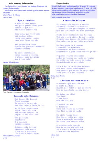 Visita à cascata do Fernandes                                  Espaço literário
   Os alunos do 4º ano, fizeram um passeio de estudo na          Através da leitura e análise das obras de Maria de Lourdes
cascata do Fernandes.                                            Krieger, escritora catarinense, os alunos da 7ª série I, II e III
   Em sala de aula elaboraram bonitas poesias sobre o tema       tornaram­se mais instruídos e sábios, sentido­se motivados
estudado.                                                        nas aulas de Língua Portuguesa, a produzir poesias  
 Prof.ª Débora  de Oliveira                                      relacionada ao conteúdo das obras da autora.
 Série: 4º ano.                                                 Prof.ª. Albertina  Peixer Gatis.
                     Água Cristalina                                                 A Deusa das Palavras
                 A água é para beber
                                                                         Brincando com frases e versos
                 Não para gastar como você
                                                                         Formando incríveis histórias
                 Porque algum dia
                                                                         Ilustradas com personagens diversos
                 Não vamos sobreviver
                                                                         Que são retirados de suas memórias
                 Essa água que você bebe
                                                                         Desde cedo mostrando seu talento
                 vai acabar então
                                                                         Com uma outra visão de ver o mundo
                 tente não gastar muito
                                                                         Criando uma árvore de conhecimento
                 para não ficar na mão
                                                                         Com palavras de um jeito profundo
                 Não desperdice água
                                                                         Na faculdade de Blumenau
                 porque em qualquer momento
                                                                         Experiências aprendeu
                 podemos morrer
                                                                         Escrevendo de modo especial
                                                                         Encantando a quem seus livros já leu
                 Se você economizar
                 vamos ganhar a guerra
                                                                         Pequenas folhas amassadas
                 e ajudar essa natureza
                                                                         podem se tornar um texto de teatro
                 que é tão bela.
                                                                         Ou então um belo conto de fadas
 Iasmim  Maria Ceccato.                                                  Encaminhando ao estrelato

                                                                         Esta é Maria de Lurdes Krieger
                                                                         Que está sendo homenageada
                                                                         Uma pessoa que serve de inspiração
                                                                         Para contar e ser contada.
                                                               Ketilyn Soares Ferreira       
                                                               7ª III.
                                                                                O Monstro que mora em mim
                                                                         O monstro que mora em mim
                                                                         É muito maldoso
                                                                         Quando não fazem o que eu quero
                                                                         Ele se manifesta em meu rosto
Foto: Passeio a cascata do Fernandes.
                                                                         Me deixa um olhar
                Passando pela Natureza                                   Tão feroz
                 Num lugar tão bonito                                    E uma boca
                 fomos passear                                           Que nem sai voz
                 Um passeio de estudo
                 Mas que valeu a pena ir lá                              A metade de mim
                                                                         É dominada
                 No ônibus conversamos                                   Como num filme de terror
                 Fiquei meio sozinha                                     Que fico presa ao nada
                 mas quando cheguei lá
                 peguei o meu cantinho                                   Eu sinto tanto medo
                 Uma palestra                                            Mas dou a volta por cima
                 escutamos                                               Pois a educação recebida
                 E a cascata                                             Me torna uma pessoa amiga
                 também olhamos
                                                                         O monstro anda sumido
                  Andamos pela trilha                                    Mas às vezes ele aparece
                  passamos pela ponte                                    Pois vivo a adolescência
                  O que mais gostamos                                    E ele não me esquece.
                  foi o mais importante.
 Vinícius Darosci Facchini                                      Aléxia de Sá 
                                                               7ª  II
 4º III
 
