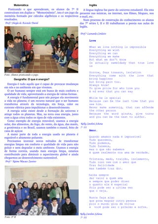 Matemática                                                        Inglês
    Praticando   o   que   aprenderam,   os   alunos   da   7ª   II  A língua inglesa faz parte do universo estudantil. Ela esta 
construíram em duplas o  “Memorinômio”, isto é um jogo da  presente nas músicas, na internet, nos filmes, blogues, nos 
memória   formado  por  cálculos  algébricos  e  os  respectivos  e­mail, etc.
resultados.                                                            Num processo de construção do conhecimento os alunos 
 Prof.ª Sheyla de Azevedo David                                     das 7ª séries I, II e III trabalharam a poesia nas aulas de 
                                                                    Inglês. 

                                                                 Prof.ª Leonardo Cordeiro

                                                                           Love

                                                                           When we love nothing is impossible
                                                                           Everything we wish
                                                                           Everything we can
                                                                           Everything we make
                                                                           But what we don't know
                                                                           Is actually sameldady that true love
                                                                           is

                                                                           Sorrow, fear treason, isolation
Foto: Alunos praticando o jogo.                                            Everything come with the love                  that
         Geografia: O que é energia?                                       bring happines
                                                                           but bring pain too.
   Energia é tudo aquilo que é capaz de provocar mudanças                  Always know!
em nós e no ambiente em que vivemos.                                       To give price for who love you
   O ser humano sempre está em busca de mais conforto e                    A nd ever that you can say
qualidade de vida; aproveitando a energia de várias formas. 
   A energia é fundamental para nós porque ela movimenta                    While he is special
a vida no planeta; é um recurso natural que o ser humano                    Because can be the last time that you
transforma   através   da   tecnologia,   em   força,   calor   ou          see him.
corrente elétrica para impulsionar o desenvolvimento.                       Never make sometnig, that can affende
   A   energia   solar   existe   desde   a   formação   do   universo   e  the other person
atinge todos os planetas. Mas, na terra essa energia, junto                 Because the word girate, give turns
com a água criou todos os tipos de vida existentes.                         and you can be the next to suffer.
   Como  exemplo  de  energia   renovável,  usamos  a   energia 
solar, dos alimentos, do fogo, do vento, da água, das marés,   Kelly Carolini Schena
a geotérmica e no Brasil, usamos também o etanol, feito de   7ª  III
cana de açúcar.                                                             Amor.
   A   maior   parte   de   toda   a   energia   usada   no   planeta   é 
esgotável e altamente poluente.                                             Quando amamos nada é impossível
   Precisamos   inventar   novos   métodos   de   transformar               Tudo queremos,
                                                                            Tudo podemos,
energias limpas em conforto e qualidade de vida para não 
                                                                            Tudo fazemos,
poluir e nem degradar o meio ambiente. Usamos a energia 
                                                                            mas o que não sabemos
de   forma   correta,   usando   mais   energia   limpa,   estamos          é quem realmente nos ama de verdade.
contribuindo   para   diminuir   o  aquecimento   global   e  ainda 
chegarmos ao desenvolvimento sustentável.                                   Tristeza, medo, traição, isolamento,
 Prof.ª  Naime Macaes Zunino                                                Tudo isso vem com o amor que
                                                                            Traz felicidade
                                                                            mas também traz dor.

                                                                           Saiba sempre
                                                                           dar valor a quem ama
                                                                           e sempre que poder dizer
                                                                           o quanto ele é especial
                                                                           Pois pode ser a ultima vez
                                                                           que o veja.

                                                                           Nunca faça algo
                                                                           que posa magoar outro pessoa
                                                                           pois o mundo gira dá voltas
                                                                           e você pode ser o próximo e sofre.

                                                                Kelly Carolini Schena
Foto: 8ª II                                                      7ª  III
 