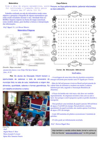 Matemática                                                      Caça-Palavra
   Vida e obra de alguns matemáticos, assim Procure, no Caça-palavras abaixo, palavras relacionadas
   foi intitulado o trabalho feito pelos    ao meio ambiente.
        alunos das 8ª série III IV.
   Trabalho realizado na sala de informática tendo como 
objetivo a pesquisa e biografia de alguns matemáticos que 
estão sendo estudados durante o ano. Atividade feita no 
BrOffice Impress exposto na forma de mapa conceitual, 
como modelo abaixo, para facilitar a leitura e interpretação 
das informações.
 Prof.ª Raquel  P. L. de Alencar Maurici  
                       Matemático Pitágoras




Desenho: Mapa conceitual
 Gustavo dos Santos e Luis Felipe Vila Nova Nonato                       Curso de Educação Ambiental
 Série:  8ª III                                                                                  Você sabia...
           Pré: Os alunos da Educação Infantil tiveram a
                                                    ­ A reciclagem de uma única lata de alumínio economiza 
oportunidade de saborear o bolo de aniversário do energia suficiente para manter uma TV ligada por 3 horas.
município feito na sala de aula, trabalhando a origem dos
                                                          ­ Mais de 160 mil pessoas vivem no Brasil exclusivamente de 
alimentos, quantidade, sabores e formas geométricas. Foi coletar latas de alumínio e recebem em média 2 salários 
                                                         mínimos por mês, segundo a Associação Brasileira de 
um trabalho envolvente e criativo.                       Alumínio.

                                                                  ­ O lacre da latinha não vale mais e não deve ser vendido 
                                                                separadamente. As empresas reciclam a lata com ou sem o 
                                                                lacre. Isso porque o anel é pequeno e pode se perder durante o 
                                                                transporte.

                                                                  ­ Para produzir uma tonelada de papel é preciso 100 mil litros 
                                                                de água e 5 mil kW de energia. Para produzir a mesma 
                                                                quantidade de papel reciclado, são usados apenas 2 mil litros 
                                                                de água e 50% da energia.

                                                                  ­ Cada 100 toneladas de plástico economizam 1 tonelada de 
                                                                petróleo.

                                                                  ­ O vidro pode ser infinitamente reciclado.

                                                                 Prof.ª  Patricia Magali Alves
Foto:Pré
  Profª. 
                                                                  Veja também a versão online deste Jornal e outros no
  Angela Maria T. Alves
                                                                  Site da Escola “ www.escolalice.com” no link jornal.
  Maria Zenaide P. Corsani 
  Rubia Alice Tamanini Duarte
 
