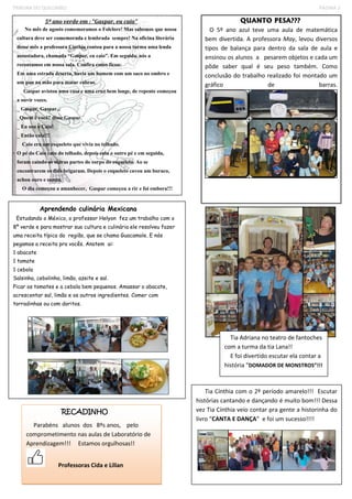 TRIBUNA DO QUILOMBO PÁGINA 3 
5º ano verde em : “Gaspar, eu caio” 
No mês de agosto comemoramos o Folclore! Mas sabemos que nossa cultura deve ser comemorada e lembrada sempre! Na oficina literária desse mês a professora Cínthia contou para a nossa turma uma lenda assustadora, chamada “Gaspar, eu caio”. Em seguida, nós a recontamos em nossa sala. Confira como ficou: 
Em uma estrada deserta, havia um homem com um saco no ombro e um pau na mão para matar cobras. 
Gaspar avistou uma casa e uma cruz bem longe, de repente começou a ouvir vozes. 
_ Gaspar, Gaspar... 
_Quem é você? disse Gaspar. 
_ Eu sou o Caio! 
_ Então caia!!! 
Caio era um esqueleto que vivia no telhado. 
O pé do Caio caiu do telhado, depois caiu o outro pé e em seguida, foram caindo as outras partes do corpo do esqueleto. Ao se encontrarem os dois brigaram. Depois o esqueleto cavou um buraco, achou ouro e sumiu. 
O dia começou a amanhecer, Gaspar começou a rir e foi embora!!! 
Aprendendo culinária Mexicana 
Estudando o México, o professor Helyon fez um trabalho com o 8º verde e para mostrar sua cultura e culinária ele resolveu fazer uma receita típica da região, que se chama Guacamole. E nós pegamos a receita pra vocês. Anotem ai: 
1 abacate 
1 tomate 
1 cebola 
Salsinha, cebolinha, limão, azeite e sal. 
Picar os tomates e a cebola bem pequenos. Amassar o abacate, acrescentar sal, limão e os outros ingredientes. Comer com torradinhas ou com doritos. 
QUANTO PESA??? 
O 5º ano azul teve uma aula de matemática bem divertida. A professora May, levou diversos tipos de balança para dentro da sala de aula e ensinou os alunos a pesarem objetos e cada um pôde saber qual é seu peso também. Como conclusão do trabalho realizado foi montado um gráfico de barras. 
Tia Adriana no teatro de fantoches com a turma da tia Lana!! 
E foi divertido escutar ela contar a história “DOMADOR DE MONSTROS”!!! 
Tia Cínthia com o 2º período amarelo!!! Escutar histórias cantando e dançando é muito bom!!! Dessa vez Tia Cínthia veio contar pra gente a historinha do livro “CANTA E DANÇA” e foi um sucesso!!!! 
RECADINHO 
Parabéns alunos dos 8ºs anos, pelo comprometimento nas aulas de Laboratório de 
Aprendizagem!!! Estamos orgulhosas!! 
Professoras Cida e Lilian 
 